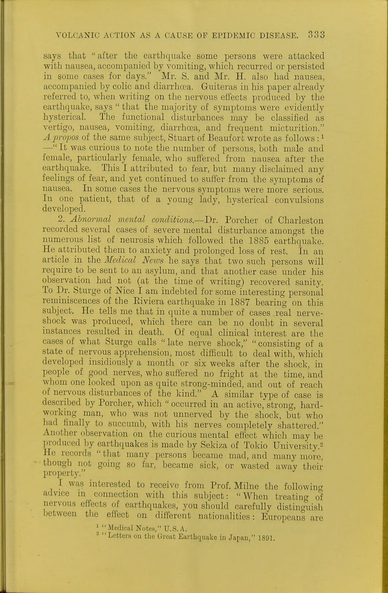 says that  after the earthquake some persons were attacked with nausea, accompanied by vomiting, which recurred or persisted in some cases for days. Mr. S. and Mr. H. also had nausea, accompanied by colic and diarrhoea. Guiteras in his paper already referred to, when writing on the nervous effects produced by the earthquake, says  that the majority of symptoms were evidently hysterical. The functional disturbances may be classified as vertigo, nausea, vomiting, diarrhoea, and frequent micturition. Apropos of the same subject, Stuart of Beaufort wrote as follows :1 — It was curious to note the number of persons, both male and female, particularly female, who suffered from nausea after the earthquake. This I attributed to fear, but many disclaimed any feelings of fear, and yet continued to suffer from the symptoms of nausea. In some cases the nervous symptoms were more serious. In one patient, that of a young lady, hysterical convulsions developed. 2. Abnormal mental conditions.—Dr. Porcher of Charleston recorded several cases of severe mental disturbance amongst the numerous list of neurosis which followed the 1885 earthquake. He_ attributed them to anxiety and prolonged loss of rest. In an article in the Medical News he says that two such persons will require to be sent to an asylum, and that another case under his observation had not (at the time of writing) recovered sanity. To Dr. Sturge of Mce I am indebted for some interesting personal reminiscences of the Eiviera earthquake in 1887 bearing on this subject. He tells me that in quite a number of cases real nerve- shock was produced, which there can be no doubt in several instances resulted in death. Of equal clinical interest are the cases of what Sturge calls  late nerve shock,  consisting of a state of nervous apprehension, most difficult to deal with, which developed insidiously a month or six weeks after the shock, in people of good nerves, who suffered no fright at the time, and whom one looked upon as quite strong-minded, and out of reach of nervous disturbances of the kind. A similar type of case is described by Porcher, which  occurred in an active, strong, hard- working man, who was not unnerved by the shock, but who had finally to succumb, with his nerves completely shattered. Another observation on the curious mental effect which maybe produced by earthquakes is made by Sekiza of Tokio University.2 He records that many persons became mad, and many more, though not going so far, became sick, or wasted away their property. I was interested to receive from Prof. Milne the following advice in connection with this subject: When treating of nervous effects of earthquakes, you should carefully distinguish between the effect on different nationalities: Europeans are 1  Medical Notes, U.S.A. 2 Letters on the C?reat Earthquake in Japan, 1891.