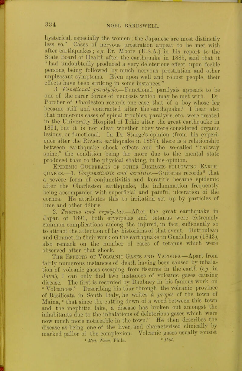 :;:;4 hysterical, especially the women; the Japanese are most distinctly less so. Cases of nervous prostration appear to he met with after earthquakes; e.g. Dr. Moore (U.S.A.), in his report to the State Board of Health after the earthquake in 1885, said that it  had undoubtedly produced a very deleterious effect upon feeble persons, being followed by much nervous prostration and other unpleasant symptoms. Even upon well and robust people, their effects have been striking in some instances. 3. Functional paralysis.—Functional paralysis appears to be one of the rarer forms of neurosis which may be met with. Dr. Porcher of Charleston records one case, that of a boy whose leg became stiff and contracted after the earthquake.1 I hem also that numerous cases of spinal troubles, paralysis, etc., were treated in the University Hospital of Tokio after the great earthquake in 1891, but it is not clear whether they were considered organic lesions, or functional. In Dr. Sturge's opinion (from his experi- ence after the Riviera earthquake in 1887), there is a relationship between earthquake shock effects and the so-called railway spine, the condition being far more due to the mental state produced than to the physical shaking, in his opinion. Epidemic Outbreaks of other Diseases following Earth- quakes.—1. Conjunctivitis and keratitis.—Guiteras records2 that a severe form of conjunctivitis and keratitis became epidemic after the Charleston earthquake, the inflammation frequently being accompanied with superficial and painful ulceration of the cornea. He attributes this to irritation set up by particles of lime and other debris. 2. Tetanus and erysipelas.—-After the great earthquake iu Japan of 1891, both erysipelas and tetanus were extremely common complications among the injured, in fact, sufficiently so to attract the attention of lay historians of that event. Dutrouleau and Gounet, in their work on the earthquake in Guadeloupe (1843), also remark on the number of cases of tetanus which wen- observed after that shock. The Effects of Volcanic Gases and Vafouks.—Apart from fairly numerous instances of death having been caused by inhala- tion of volcanic gases escaping from fissures in the earth {e.g. in Java), I can only find two instances of volcanic gases causing disease. The first is recorded by Daubney in Ins famous work on  Volcanoes. Describing his lour through the volcanic province ofBasilicata in South Italy, he writes a propos of the town of Maina,  that since the cutting down of a wood between this town and the mephitic lake, a disease has broken out amongst the inhabitants clue to the inhalations of deleterious gases which were now much more noticeable in the town. He then describes the disease as being one of the liver, and characterised clinically by marked pallor of the complexion. Volcanic gases usually consist