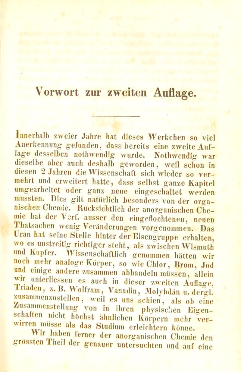 1 Innerhalb zweier Jahre hat dieses Werkchen so viel Anerkemiiing- g-el'iitulen, dass bereits eine zweiteAiit- lag-e desselben nothweudig- wurde. Nothwendlg- war dieselbe aber aticb desbalb g'eworden, weil scbon in diesen 2 Jabren die Wisseiiscbatt sich wieder so ver- niebit iind crweitert liatte, dass selbst g-anze Kapitel unig-earbeitet oder g-anz neue eing-escbaltet werden nuissten. Dies gilt natiirlicb besoiiders von der orga- niscben Cbemie. Riicksicbtlicli der anorganiscben Che- niie bat der Vert, ausser den eingefloebtenen, neiien Tbatsaclien Avenig Veraiiderungen A^orgenoinmen. Das Uran bat seine btelle binter der Eisengriippe erbalten, wo es iinstreitig riebtiger stelit, als zAviseben Wisimith und Ktipfer. AVissenscIiaftlicb genoninien liatten wir nocb inebr analoge Kbrper, so wie Cblor, liroin, Jod un( emige andere zusaniinen abiiarideln inussen, allcin wir imterliessen es aiieb in dieser zweiten Anflage, ‘laden, z. B. AA olfram, Vanadin, Molybdan n. dergh zusanimcnzustellcn, weil es mis sebien, als ob ei'ne Zusaniinenstelhing von in ibren pbysisclien Eigen- scia en nicbt bdebst abnlicben Korpern incbr A^er- Av.rrcn iniisse als das Studium erleiebtern kbnne. ! '** J', anorganiscben Cbemie den Hfossten Tbeil der genauer untersuebten und auf eine