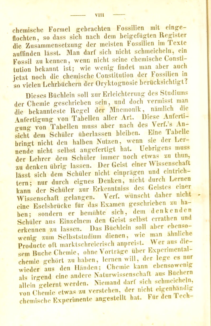 clieniischc Fonnel g'dirachten Fossillen mit ein^e- flochten, so (lass sich nacli dem beigefu^ten Register (lie Ziisamineiiset'/iiing' dcr iiieislen Fossillen iiii Fexte auffinden liisst. Man darl‘ sicli niclit sclimciclielii, ein Fossil ziikennen, wenn niclit seine clieniische Consti- tution bekaiint ist; wie weiiig- findct man aber auo-h ieUt nocb die cbemiscbe Constitution der Fossillen in so vielen Lelirbiicbern der Oryktognosie beriicksiclitigl. Dieses Biiclilein soil zur Erlelcbtening des Stiidiums der Cliemie gesclirieben sein, und dock vermisst man die bekannteste Rcgel der Mnemonik, namlicb die /knl'ertlgung von Tabellen aller Art. Diese Anferti- gung von Tabellen muss aber nacb des Verf.’s An- sicbt dem Schiller iiberlassen bleiben. Fine labelle iiringt nicht den halben Niitzen, wenn sie der Ler- nende niclit selbst angefertigt bat. Uebrigens muss der Lebri^r dem Scliiiler immer nocli etwas zu tliun, zu denken ubrig lassen. Der Geist einer U issenscliaft liisst sicli dem Scliiiler niclit elnpriigcn und eintrich- tern- nur durcli eignes Denken, niclit diircli Ijcrnen kann der Scliiiler zur Erkenntniss des Gcistes einer Wissensclial't gelangen. Verl. wiinsclit dalier niclit eine Eselsbriicke fur das Examen gesclirieben zu la- ben; sondern er bemulitc sicli, dem denken den Scliiiler aiis Einzelnem den Geist selbst erratlien und erkcnnen zu lassen. Das Riicblein siili wciilg ziim Selbststiidiiim dienen, ^'ie Froducte oft marktsclireieriscli aiipreist. sem Riiclie Cliemie, oline Vortrage iiber Experimental- chduic ei-lKirt 7,11 hal.di, lemon will, .lor lorrr os mir win,lor nns .Ion llnn.lon: Cl.omio als iro-end eine andere Xntiirwisseiisclialt aus Biicher alleiir<--clernt werden. Niemand dart sicli si’liirn’icbeln, tllli Cb;^:ie etwas zu verstelien di-r cbemiscbe Experimente angestcllt Imt. fur den 1 ech- aber ebenso- nian .alinliche >Ver aus die-