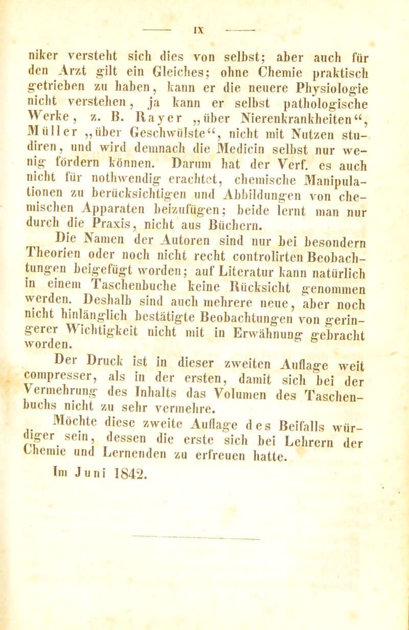 niker verstelit sich dies von selhst; aber aiich fur den Arzt g-ilt ein Gleiclies; ohne Cbemie praktisch g’etrieben zu baben, kann er die neuere Pbjsiolog-ie nicbt versteben, ja kann er selbst patbolog-ische Werke, z. B. Rayer „iiber Nierenkranklieiten“, Muller „iiber Gesch\viilste“, nicbt mit Nutzen stu- diren, und wird deinnacb die Medicin selbst nur we- nig- tordern konnen. Daruni hat der Verf. es auch nicbt tiir notliwendig eracbtet, cbeniisclie Manipula- tionen zu beracksiclitig-en und Abbildung-en von cbe- niiscben Apparaten beizufug-en; beide lernt man nur durcli die Praxis, nicbt aus Bucbcrn. Die Nanien der Autoren sind nur bei besondern Tbeorien oder nocb nicbt recht controlirten Beobacb- tung-en bei.gefug-t worden; auf Literatur kann natiirlicb in einem Tascbenbucbe keine Riicksicbt g'enomnien werden. Desbalb sind aucb niebrere neue, aber nocb nicbt binlang-licb bestatigte Beobacbtung-en von g-erin- g'erer M icbtig-keit nicbt mit in Erwabnung' g'ebracbt worden. Der Druck ist in dieser zweiten Auflag'e weit compresser, als in der ersten, damit sicb bei der Vermebrung- des Inbalts das Volumen des Tascben- buchs nicbt zu sebr vermebre. Mbcbte diesc zweite Aullag-e des Beifalls wiir- diffcr sein, dessen die erste sicb bei Lebrern der themie und Lernenden zu erfreuen batte. Im Juni 1842.