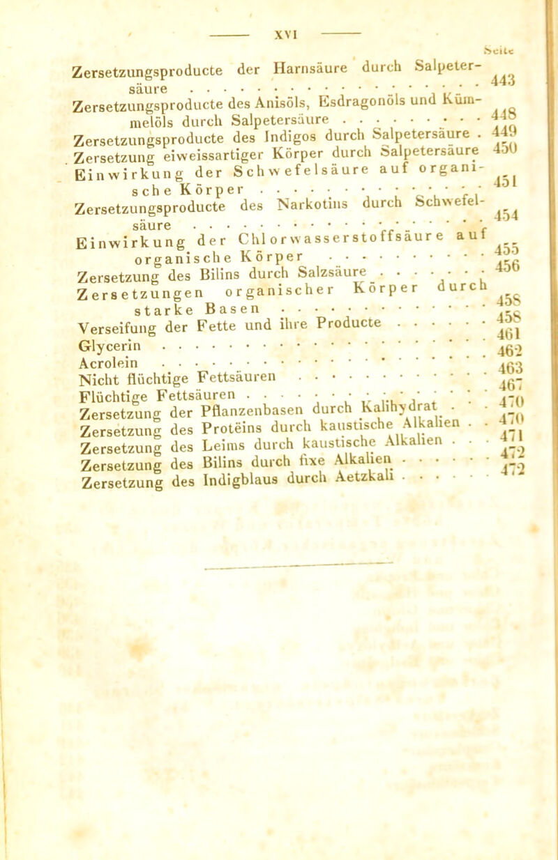 449 450 451 a u f Zersetzungsproducte der Harnsaure durch Salpeter- Zersetzungsproducte des Anisols, Esdragonols und Kuiu- melols durch Salpetersiiure ‘ ^ Zersetzungsproducte des Indigos durch Salpetersaure . Zersetzung eiweissartiger Korper durch Salpetersaure Einwirkung der Schwefelsaure auf organi- Zersetzungsproducte des Narkotins durch Schvvefel- saure • Einwirkung der Chlorwasserstottsaure organise he Korper Zersetzung des Bilins durch Salzsaure . .... Zersetzungen organischer Korper durcU Starke Basen ^  Verseifung der Fette und ihre Producte Glycerin Acrolein Nicht fliichtige Fettsauren . Fliichtige Fettsauren ••••••,■. ’ j-rg Zersetzung der Pflanzenbasen durch Kahhydrat . • Zersetzung des Proteins durch kaususche Alkahen . • Zersetzung des Leims durch kaustische Alkahen . • ■ Zersetzung des Bilins durch fixe Alkahen Zersetzung des Indigblaus durch Aetzkah 455 456