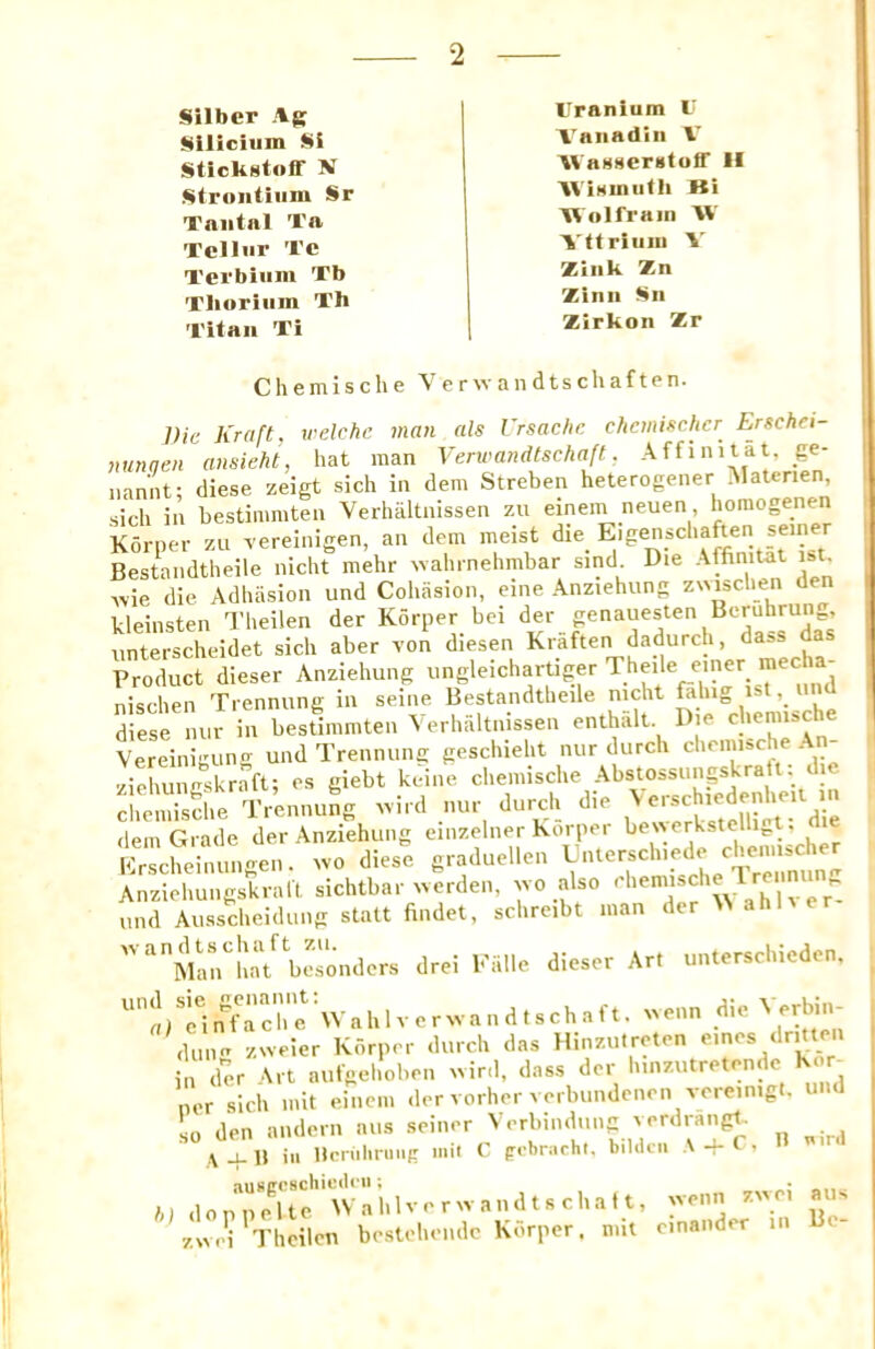 Silber \g Siliciiim Si Stickstoff N Strontium Sr Tniitnl Ta Tellur Te Terbium Tb Thorium Th Titan Ti Uranium U Vanadiii V AVaH8er«toff II Wimnuth Ki Wolfram W Vttriuiu V Zink Zn Zinn Sn Zirkon Zr Chemische Verwandtschaften. Die Kraft, velchc man als Vrsachc cbemischcr Erschei- nunqen ansieht, hat man Verwandtschaft, Affinitat, _ge- nannt; diese zeigt sich in dem Streben heterogener Materien, sich in bestimmten Verhiiltiiissen zu einem neuen horaogenen Korner zu vereinigen, an dem meist die Eigenschaften seiner Bestandtheile nlcht mehr wahrnehmbar sind_ Die Affinitat ist^ ,vie die Adhasion und Cohasion, eine Anziehung zmschen den kleinsten Theilen der Korper bei der genauesten Beruhrung, unterscheidet sich aber von diesen Kraften dadurch, dass d Product dieser Anziehung iingleichartiger ^heile e>ner raecha^ nischen Trennung in seine Bestandtheile nicht fahig ist, un diese nur in bestimmten Yerhaltnissen enthalt Die c'leniische Vereinigun- und Trennung geschieht nur durch chemise e ziehungskraft; es giebt keine chemische Abstossunpkratt: di cl.emisdie Trennung .ird nur durch die dem Grade der Anziehung einzelner Korper be\\erkstellipt. Erscheinungen. ^vo diese graduellen Anziehungskraft sichtbar ^verden, ’jvo also und Ausscheidung statt findet, schreibt man dc ''^Man^hat besonders drei l-'fille dieser Art unterschiedcn. ^a/riiffTcre\Vahlver.vandts^ -nn die Verbin- ,U.ne zweier Korper durch das Hinzutreten der Art aufgehoben ivird, dass dor h.nzutretendc Kor tier sich mit einciii der vorher verbundenen vereinig. so den aiulern aus seiner Verbindung verdrangt. \ ^ H ill llcniliruiig mil C (robrarhi. bildcii A + ' 7.V.S TLicil™ brstel.i.lc Korptr. ..it m