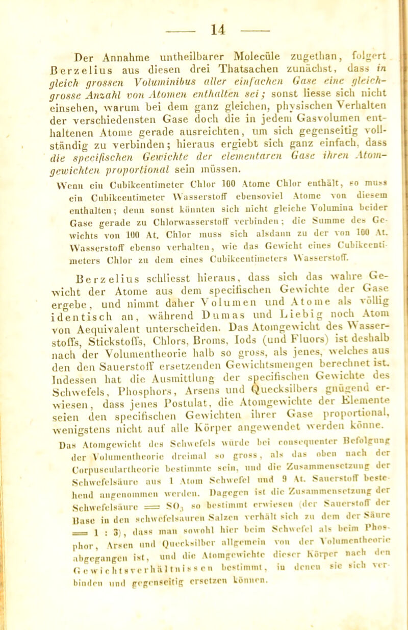 Der Annahme untheilbarer Molecule zugetlian, folgert Berzelius aus diesen drei Thatsachen zunachst, dass in gleich grossen Voluminibus oiler eiiil'ochen Gase eine gleirh- grossc A?izahl von Atomen enlholten sei; sonst Hesse sicli nicht einsehen, warum bei deni ganz gleiclieii, pbysischen Verlialten der verscbiedensteii Gase dock die in jedeni Gasvolumen eiit- halteiien Atome gerade ausreichten, um sicli gegenseitig voll- standig zu verbinden; hieraus ergiebt sich ganz einfacli, dass die spccillschen Gewichte der clementaren Gase ihren Atoin- gcwickten proportional sein miissen. VVcnii ciit Cubikccntiineler Chlor 100 Atome Chlor enthalt, co mu.-a eiii Ciibikceutimetcr VVasserstotT ebensoviel Atome von cliesem enthaltcii; deiiii soiist kiiiintcii sich uicht gleiche A olumiiia bcider Gase gerade zu Cblonvasserstotr vcrbiiidcii; die Summe de» Ge- wichts voii 100 At. Chlor muss sich alsdaim zu der von 100 At. WasserstolT ebenso verlialten, wic das Genicht eines Cubikcenti meters Chlor zu dem eines Cubikcentimetcrs WasserstolT. Berzelius scliliesst hieraus, dass sicli das vvalire Ge- vvicht der Atome aus dem speciHschen Gewichte der Ga.se ergebe, uiid nimml daher Volumen und Atome als vollig identisch an, walirend Dumas und Liebig noch .Atom von Aequivalent unterscheiden. Das .Atoingewicht des AN asser- stolTs, StickstolTs, Chlors, Broms, lods (und Fluors) ist deslialb nach der Volumentlieorie halb so gross, als jene.s, welches aus den den SauerstolV ersetzcndcn Gewichtsmengen bereclinet ist. Indessen hat die Ausmittlung der speciHschen Gewichte des Schwclels, I’hosphors, Arsens und Quecksilbers gnugenU er- vviesen, dass jenes Postulat, die Atomgewichte der Eleniente seieii tlen specitiscliPii Gewichteii ihrer Gase proportional, wenigstens nicht auf alle Korper angewendet werden kdnne. Da.s .AtoingOM ichl des Sclmet'els wnrde bei roiisequrntcr Hcfolgnng der \ oluineniheoric dreimal .-o gro.ss. als das oben nach der Corpuscnlatllieorie bestiinmte scin, und die /nsammcn.'ctzmig der Schivefelsaure aus 1 Atom .Schnefel mid 9 \t. ,s:aiicrslofT bcftc- heml niigeiionimen norden. Dagrgen ist die Ziisammensetziitig der Schwefelsaurc = so bestimint envieseii (der .'ianen-tolT der llase in den .schwefelsanreii .'<atzen l erh.Hlt sich zu dem der Saiirc = 1 ; 3) dass man smvohl bier bcim Schuefel als beim I’hos- phor, \rsen nml Qiiecksilber allgemein von der Volnmentheorie abgegaiigcn ist, uml die Atomgeuirhte dirser horper nach den Geuiclilsverhiilttiisseii bestimmt, in denen sic sich ver biiideii nml gegenseitig ersetzen kiinnen.