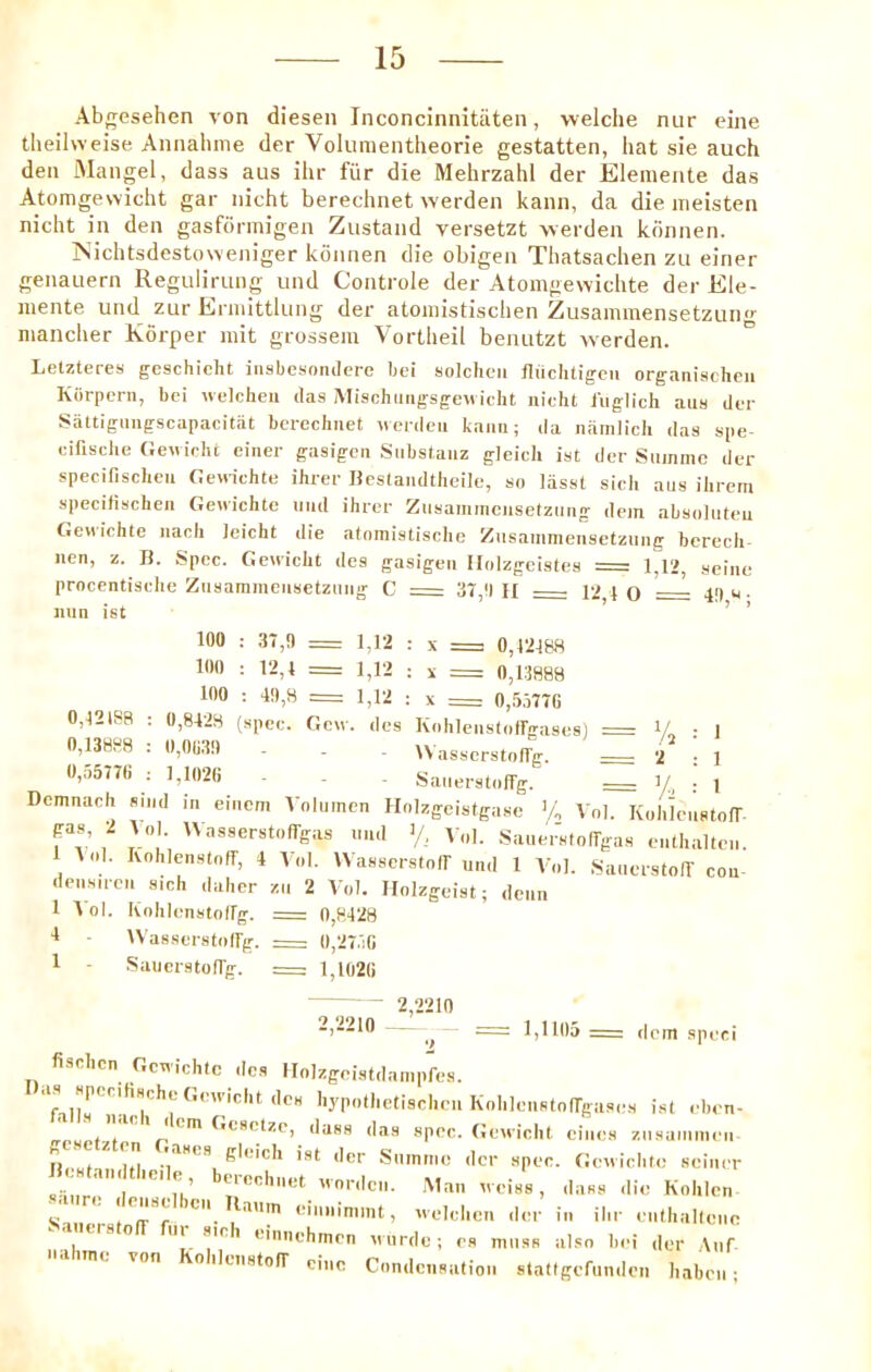 Abgesehen von diesen Inconcinnitiiten, vvelclie niir eine theilweise Annahme der Volumentlieorie gestatten, hat sie auch den Mangel, dass aus ihr filr die Mehrzahl der Elemente das Atomgewicht gar iiicht berechnet werden kann, da die iiieisten nicht in den gasfdrmigen Zustand versetzt werden kdnnen. jNichtsdestoweniger konnen die obigen Thatsachen zu einer genaiiern Reguliriing und Controle der Atomgewichte der Ele- niente und zur Erniittlimg der atoinistisclien Ziisamraensetzun<>- mancher Korper rait grossem Vortheil beiuitzt werden. Letzteres geschiclit iiisbesomlere bei solcheii fliichtigcn organischeii Kbrpern, bci wcicheu das Mischiiiigsgewidit iiioht liiglich aus di-r Sattigimgscapacitat bcrechiiet uerdeii kaiiii; da iiamlicii das spe- cifische Gewichfc einer gasigcn Subslaiiz gleicli ist der Summo der specifischeii CeHichte ihrer Ucslandtheile, so lasst sieli aus ilirem specifisclien Gendchte und ihrer Zusanimensetzuiig dein abs(»luteu Geviiehte iiacli Jeicht die atnmistisclic Zusammensetzuiig bcrech- uen, z. Ji. Spec. Gewicht do.s gasigeii Iloizgeistes = 1,12, seine procentisclie Zusammensetznng C : 37,!) H 4 o —— 4>) u ■ nun ist ’ ’ 100 : 37,0 = 1,12 : x z= 0,12188 100 : 12,1 = 1,12 : x = 0,13888 100 : 40,8 = 1,12 : x = 0,55770 0,12188 : 0,8423 (spec. Gcw. dcs Kohlenstoffgases) = V.. • 1 0,13888 : 0,0030 . . . U asserstolfg. = 2 : 1 0,a577b ; 1,1020 Saiierstnffg. 1/ ■ 4 Demnach sind in eincm Voluinen Holzgeistgase 'a Vnl. Kolik'usto(r gas, 2 tol. UasserstofTgas und >/, V„l. SauerstoITgas enthalten. 1 AnI. Ivnhlenstnff, 4 Vol. Wasscrstnir und 1 V'nl. SauerstolT con densircn sich dalicr zn 2 Vol. Ilolzgeist; dcnn 1 Vol. KohUmstollg. = 0,8428 I Wasserstoirg. == 0,27.10 1 - SaiicrstolTg. =; 1,1020 ~ - 2,2210 l,lid5 = dent .spcci fi.sclicn Gcwichtc dc.s Holzgeistdanipfes. KnI'lenstoirgases i.sl ebon- irnunt I n '''' ^''-''^rtze, dass das spec. Geuiclit cincs znsainmen iii ut-! n't gleich ist der .Smmne der spec. Geniebto seiner S Mir'.'l ''ordcii. Man tveiss, dass die Kolilen Sill . • t'n-'*r einiiinimt, uelclien din- in ilir enlliallenc eiso ui ,sic 1 eiiinchrnrn Murde; cs muss also bei der ,\nr me von 0 ileiistoiT cine Condensation statigefunden Iiaben;
