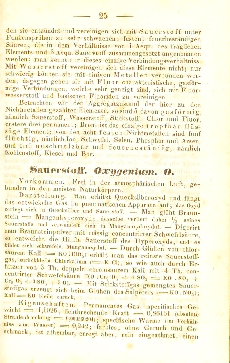 Funkenspriiheii zu selir schwachen, festen, feuerbestandigen Sauren, die in dera Verhiiltnisse von 1 Aequ. des fraglichen Elements und 3 Aequ. Sauerstoff zusammengesetzt angenommen werden; man kennt nur dieses einzige Verbindungsverhaltniss. IMit AVasserstotf vereinigen sich diese Eleraente nicht; nur schvvierig kcinnen sie mit einigen Metallen verbunden wer- den, dagegen geben sie mit Fluor cliarakteristische, gasfor- mige Verbindungen. welche selir geneigt sind, sich mit Fluor- wasserstoir und basischen Fluoiiden zu vereinigen. Betracliten wir den Aggregatzustand der hier zu den Nichtmetallen geziihlten Elemente, so sind 5 davon gasformig, namlich Sauerstoff, Wasserstoff, Stickstoff, Chlor und Fluor^ ersteredrei permanent; Brora ist das einzige tropfbar I'l ij s- sige Element; yon den acht teste n Nichtmetallen sind fiinf lluchtig, namlich lod, Schwefel, Selen, Phosphor und Arsen, und drei unschmelzbar und feuerbestiindig, namlich Kohlenstoff, Kiesel und Bor. ^aiierstolf. Oaoygenium, O, \ orkommen. Frei in der atmosphiirischen Luft, ge- bunden in den meisten Naturkorpern. Darstellung. Man erhitzt Quecksilberoxyd und fangt das entwickelte Gas im pneumatischen Apparate auf; das Oxyd zcrlegt sich in Qiiecksilher mid Sauerstoff. — JMan gliiht Braun- stein = Manganhyperoxyd; dassolbe verllert dahei % seines Sauerstoffs und^ vcrwandelt sich in Manganoxydoxydnl. — Dinerirt man Braunsteinpulver mit massig concentrirter SchwefeEaure so entweicht die Halfte Sauerstoff des Hyperoxyds, und cs hildct s.ch schwefels. Manganoxydul. - Durch Gliihen von chlor- saurem Kali (— KO.CIO,^) erhalt man das reinste Sauerstoff- centrirt'^”'’ti^ ^ chromsaurem Kali mit -I Th. con- rr?) “r, + i .SO, = KO . SO, -f- stofivins p ^ '* '• 1 ~ ^•'•'^l^'^toffgas gemengtes Sauer- K-ir ^ (Biihen des Salpeters (=lx0..\05); Kali = ho hleiht znnick. .1 l’<^'™ancntes Gas, specilisches Ge- cht 1,10.(), hchtbrechende Kraft = (),S(il(il (absolnto StrahlonhrechnnB = . specifische Wiirme (im Verhalt- mss znn, \Vasscr ==0,.2.P2. scimac , 1st athembar, erregt aber, rein eingcathmet, eineii