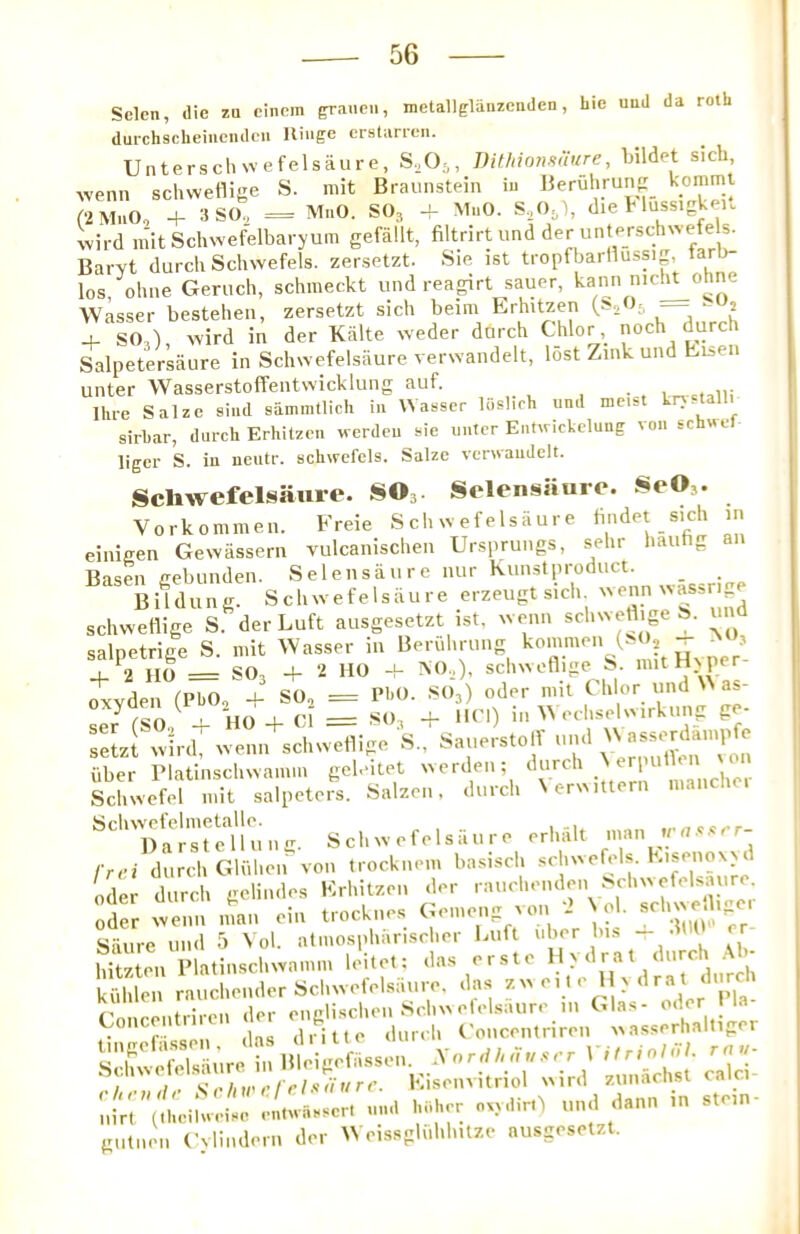 Selen, die zQ eiiiem graneii, metallglanzenden, hie uuU da roth dul'chscbeiueiulcii Hinge erstarien. Unterscliwefelsaure, S.^Oj, 1)ithion.mure, Lildet sich wenn schwetlige S. mit Braunstein iu »eruhrun<r_ kommt f2MuO, + 3 SO., = M..0, SO3 -f MaO. die Hussigkeu wil'd niitSchwefelbaryum gefiillt, filtrirt und der unterschwefels. Bai'Yt durch Scliwefels. zersetzt. Sie ist ti'opfbarllussip tarli- los ohne Geruch, schnieckt und reagirt sauer, kami nicl^ohne Wasser bestetien, zersetzt sich beim Erhitzen (s. ’a —^ ^ 4- SO,), wird in der Kalte weder dbrch C]ilor,_ noch durch Salpetersaure in Schwefelsiiure verwandelt, lost Zink und hu,en unter Wasserstoffentwicklung auf. wcniii Ihre Salze si.id sammtlich i.i Wasser loshrh und me.st kr> stall, sirhar, durch Erhitzen werdcu sie uutcr Ei.Orickclune voi. schwel liger S. in neutr. schwefels. Salze venvaudelt. Scliwefelsauie. SO,. Selensiiuro. SeO,. Vorkommen. Freie Scliwefelsauie findet sich in einigen Gewiissern vulcanischen Ursprungs, sehr hauhg Basel! gebunden. Selensaure iiiir kimstproduct. B i I d u n g. S c h w e f e 1 s ii u r e erzeugt sich wenn w assr e schwettige S. der Luft ausgesetzt ist, wenn schweflige S. und salnetrige S. mit Wasser in Beriihrung konimen ^ r 2 no = SO, + 2 HO + NO.,), schwetlige S. mitHxper- iyden (PhOo + SO, = PhO. SO3) oder nut oxyaen 1, o , _ ^ i„ WechselvMrkung ge- feLi uber Platinschwamm gcb'itet ‘ . mancher Schwefel mit salpeters. Salzen, durch Nerwitiern manclie. Scl,w,felsiU.r, o,l.a;, ~n frci durch GHihen von trocknem basisch schwefels. Kisenoxai Oder durch gelindes Krhitzen der -'-''''''‘IrV;:! Oder wenn man ein ti ocknes Gemeng aoi - Nol. Saure und 5 Vol. atmosphiinscher Luft uber bis - ^ Mtzten Platinschwamm leitet: da.s erste Hydrat durch .\1- kSh'len rauchender Schwefelsaure. das ‘ ‘’[,3. slwelsii^ in Bleigefassen N-ori//, Y,.,;r 1 I I, s:,./ill. <>/>/.« nt/rr. Kisenvitnol wird zunaclisi caic.i l’,irr\iheihv..ise entivasscrt und hi.her owdirO und dann in stein- gutiion Cylindem der W eissgUil.lutze ausgesetzt.