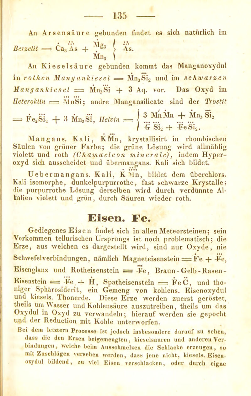 An Arsensiiure gebunden findet es sich natiirlich ini Berzelit =3 CasAs + i As. Mn, \ An Kieselsaure gebunden kommt das Manganoxydul ini rothen Mang ankiesel = Mn3Si2 und im schwarzen }lang anki es el =a Mn^Si + 3 Aq. vor. Das Oxyd im Heteroklin =3 AJnSi; andre Mangansilicate sind der Trostit = FejSi, 4 Mn^Si, Ilelvin = 3 MnMn -|- Mns Si2 '-(x Si2 4“ Fe Si2. Manga ns. Kali, KMn, krystallisirt in rliombischen Saulen von griiner Farbe; die grune Losung wird allmahlig violett und roth (Chamaeleon minerale), indeni Hyper- oxyd sich ausscheidet und iibennangans. Kali sich bildet. Uebermangans. Kali, KMn, bildet dem iiberchlors. Kali isomorphe, dunkelpurpurrothe, fast schwarze Krystalle; die purpurrothe Losung derselben wird dutch verdiinnte Al- kalien violett und griin, dutch Sauren wieder roth. Eisen. Fe. Gediegenes Eisen findet sich in alien Meteorsteinen; sein Vorkoramen tellurischen Ursprungs ist noch probleniatisch; die Erze, aus welchen es dargestellt wird, sind nur Oxyde, nie Schwefelverbindungen, namlich Magneteisenstein = Fe +-Fe, Eisenglanz und Rotheisenstein = -Fe, Braun-Gelb-Rasen- Eisenstein = -Fe -f H, Spatheisenstein = FeC, und tho- niger Spharosiderit, ein Gemeng von kohlens. Eisenoxydul und kiesels. Thonerde. Diese Erze werden zuerst gerostet, theils urn Wasser und Kohlensaure auszutreiben, theils urn das Oxydul in Oxyd zu verwandeln; hierauf werden sie gepocht und der Reduction mit Kohle unterworfen. Bci clem Ictztcrii Processe ist jcclocli iiisbcsoiiclcrc claraiif zii schen, class die den Erzcn beigemeiigtcn, kicselsaurcn und andcrcn Vcr- biiiclungcn, welche beiiii Ausschmelzen die Sclilacke erzcugcn, so mit Zuschlagen verschcn werden, class jene nicbt, kiesels. Eisen oxydul bildend, zu vicl Eisen versclilackcn, oclcr durch eigne