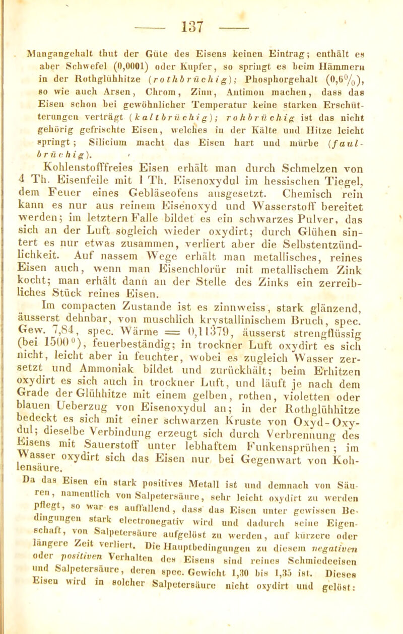 Mangangclialt that der Gate dea Eisena Jteineii Eintrag; enthalt ca aber Schwefel (0,0001) oder Kiipfer, ao spriiigt es beira Hiimmerii in der Rothgliibhitze (rothb rilchig); Phosphorgehalt (0,0^0), 80 wie auch Araen, Chrom, Zinii, Autimoii raacheu, daaa das Eisen acbon bei gewohnlicber Temperatur keine atarkeii Erachiit- terungeu vertragt (kaltbrilchig); rolibruchig iat das nicht gehorig gefrischte Eisen, welches in der Kiilte uml Hitze leicht spring!; Silicium macht das Eisen hart uud luiirbe (faul- br ilf hi g). ’ Kohlenstofffreies Eisen erhalt man durch Schmelzen von 4 Th. Eisenfeile mit I Th. Eisenoxydul im hessisclien Tiegel, dem Feiier eines Geblaseofens aiisgesetzt. Chemisch rein kann es nur aus reinem Eisenoxyd und Wasserstoff bereitet werden; iin letztern Falle bildet es ein schwarzes Piilver, das sich an der Luft sogleich tvieder oxydirt; durch Gliihen sin- tert es nur etvvas zusammen, verliert aber die Selbstentziind- lichkeit. Auf nassem Wege erhalt man metallisches, reines Eisen auch, wenn man Eisenchlorur mit metallischem Zink kocht; man erhalt dann an der Stelle des Zinks ein zerreib- liches Stuck reines Eisen. Im compacten Zustande ist es zinnweiss, stark glanzend, ausser^ dehnbar, von muschlich krystallinischem Bruch, spec. Geyv. spec. Warme —0,11479, ausserst strengfliissig (bei 1500“), feuerbestiindig; in trockner Luft oxydirt es sich nicht, leicht aber in feuchter, wobei es zugleich Wasser zer- setzt und Ammoniak bildet und zuriickhalt; beim Erhitzen oxydirt es sich auch in trockner Luft, und liiuft je nach dem Grade der GlQhhitze mit einem gelben, rothen, violetten oder blauen Ueberzug von Eisenoxydul an; in der Rothgluhhitze bedeckt es sich mit einer schwarzen Kruste von Oxyd-Oxy- dul; dieselbe Verbindung erzeugt sich durch Verbrennung des isens mit Sauerstolf unter lebhaftem Funkenspriihen; im Wasser oxydirt sich das Eisen nur bei Gegenwart von Koh- lensaure. Da das Eisen ein stark positives Metall ist und dcmnach von Siiii ren, namcntlich von Salpetersiinre, sehr leicht oxydirt zii werden p cgt, so war es auflalleiid , dass das Eisen niiter gewissen Uc- diiigmigeii stark electronegativ wird und dadurcli seine Eigcn- scialt, von Salpetersaurc aiiigelost zti werden, auf kurzero oder lingere Zeit verliert. Die Hauptbedingungen zu diesem negativm Oder positiven Verhaltcn des Eiseiis siiid reines Schmiedeeisen und Salpetersaurc, dcren spec. Gcwicht l,:t0 bis l,3o ist. Dieses Eisen wird in soldier Salpetersaurc nicht oxydirt uud geliist: