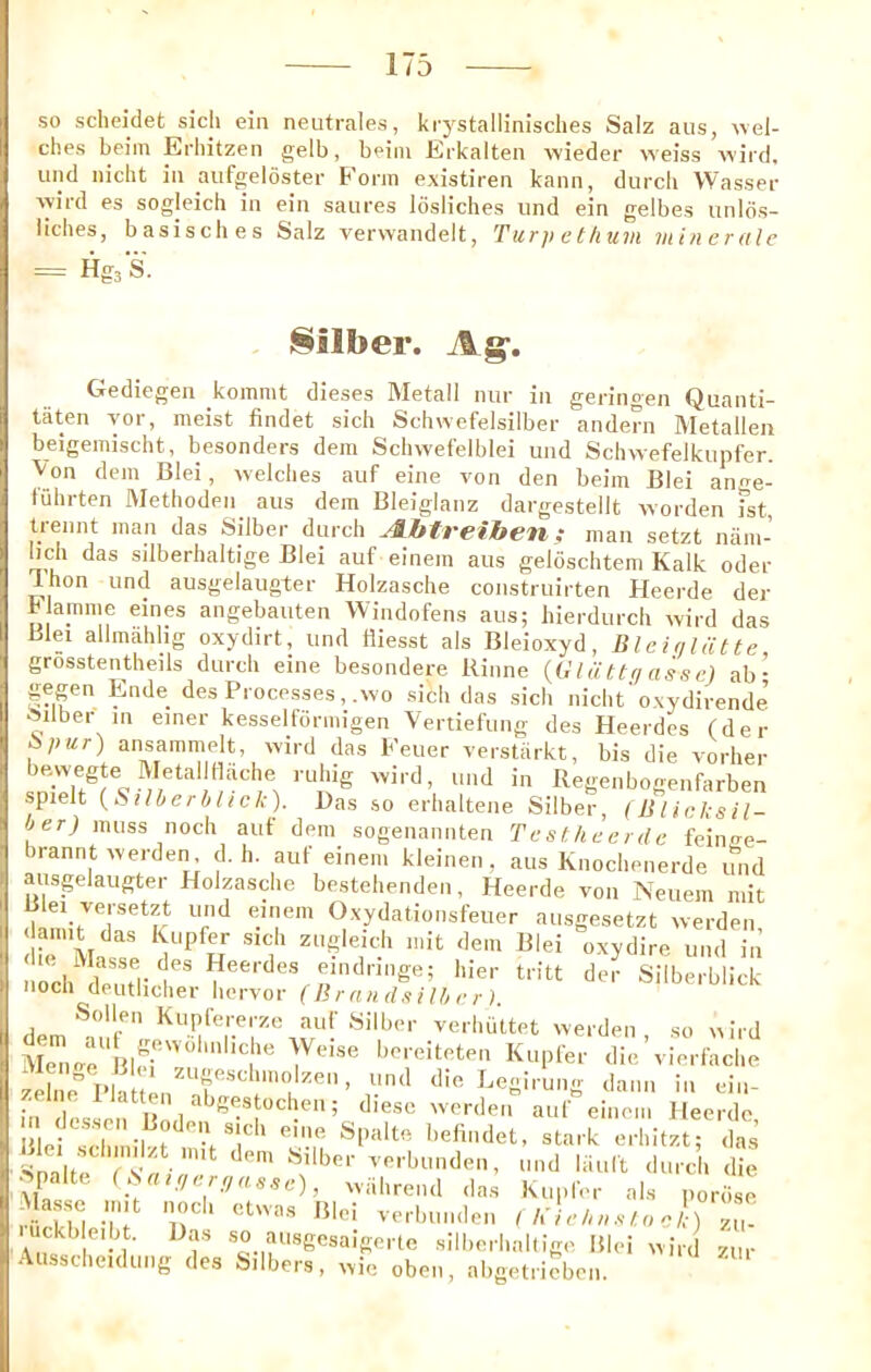 so scheidet sicli ein neutrales, krystallinisclies Salz aiis, wel- ches beim Erhitzen gelb, beim Eikalten wieder weiss wild, und iiicht in aufgeloster Form existiren kaiin, diirch Wasser xyird es sogleich in ein saures Idsliches und ein gelbes unlds- iiches, basisches Salz verwandelt, Turp ethum minerale = HgsS. Sillier. Ag-. Gediegen kommt dieses Metall nur in geringen Quanti- taten yor, meist findet sich Schwefelsilber andern Metallen beigemischt, besonders dem Schwefelblei und Scliwefelkupfer. Von dem Blei, welches auf eine von den beim Blei an<re- luhrten Methoden aus dem Bleiglanz dargestellt worden fst, trennt man das Silber durch AJttreihen ; man setzt luim- lich das silberhaltige Blei auf einem aus geloschtem Kalk oder Thon und ausgelaugter Holzasclie construirten Heerde der b amme eines angebauten Windofens aus; hierdurch wild das Blei allmahhg oxydirt, und fliesst als Bleioxyd, EleiqUitte grosstentheils durch eine besondere Uinne {Glattqasse) ab’ gegen Ende des Processes , .wo sich das sich nicht'oxydirende’ Silber in einer kesselfdrmigen Vertiefung des Heerdes (der ansammelt, wird das Feuer verstiirkt, bis die vorlier bewegte MetallHache ruing xvird, und in Regeiibogenfarben spielt {Stlberhhcl;). Das so erhaltene Silber, (Ulicksil- oer) muss nocli auf dem sogenaniiten TcsUieerdc feiiure- brannt werden d. li. auf einem kleinen, aus Kiiochenerde und ausgelaugter Holzasclie bestehenden, Heerde von Neuem mit ei veisetzt und einem Oxydationsfeuer ausgesetzt werden l och derb-? fleerdes eindnnge; bier tritt der Silberblick nocli aeutlicher hervor ( E r nndfiilb c r ). Sollen Kupfererze auf Silber verliuttet werden so wird Ix-reiteten Kupfer die’vierfadie zehie” Ph tP, fdie Legirung ,\aun in ein- fn es en^Z^ diesc werden aufeinem Heerde, e «tark erhitzt; das ■Snaltr und lauft durch die ! ■/-’’finssc), wiihrend das Kupfer als pordse rJck VTI n ‘ verbunden ,lc]rbn.locl)Z luckbleiU. Das so ausgesaigerle silberhallige Blei wird zur Ausscheidung des Silbers, wie oben, abgetrieben.