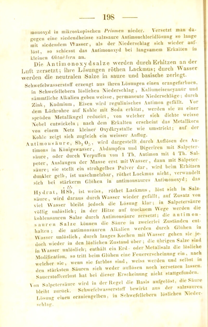 iiioiinxyil ill mikrosknpisclieii rrismen nicdcr. Vcreetzt man da- gegcii oiiic siedendlieiBse salzsaure AiUimoiicliIoridldeuiig ho lauge mil sicdciidein N^asscr, als der Niederschlag Hicli wicder auf- liisl, so schicast das Autimoiioxyd bci laugsamcm Erkallen iu klciiicn Oklacle.rn an. Die Antimonoxy dsalze werden durch Erhilzen an der Duft zersetzt; ilne Losungen rothen Lackraus; durch \Nasser werden die neutralen Salze in same und basische zerlegt. Schwel'elwasscrstofT crzeugt aus ihreii Ldsuiigen einen orangefarbiicn, ill Sclwerellebcrn Ibalicheii Aiederschlag , Kaliumeiscnryaiiiir und sammtlichc Alkalien geben n eisse, pcrmancute Niedcrschlage ; dnrrb Zink, Kadiniuni, Eiaen uird regulinischea Antimon gtfalU. A or dein Luthrohrc anf hohle mil Soda erhilzt, werden aie zu einer sprbden Metallkugel reducirt, von n elcher sich diebte weisac Aebcl entwickeln ; nacli dem Erkallen erscheint das Metallkorn von einem Netz klciner Oxydkrystalle wie umstricki; auf der A Kolile zeigt sich zugleich ein weisser Anflug. ntiinonsaure, Sb.^ 0^, wird dargeslellt durch Auflosen dca An- timons in Konigswasser, Abdampfen nnd Digeriren mil Salpclcr- saurc, Oder durch VerpufTcn von 1 Th. Anlimon mil 4 Ih. Sal- pcler, \uslaugeu der Masse ersl mitWasser, dann mil Salpelcr aiinre ; sie stelll ein slrohgclbes Pulvcr dar, wird beim Erhilzen dunkler gelb, ist unschmelzbar, rothel Lackmus nichl, venvandelt .sich bci slarkerm C.luhcu in antimonsanres Antimonoxyd; das Uvdral, HSb, isl weiss, riilhct Lackinna , liist sich m Salz- same, wird daraus durch Wasser wider gefalll, auf Zusatz vou viel Wasser bleibl jedoch die Liisuiig klar; m iaalpetcraaure viillig Iinloslich; iu der llilze auf trocknein Wege uerdeii die kohleiisanren Salzc durch Antimonsaure zeractzl; die a ntim on- fall re ii Salze kiinnen die iSiiure in zneierlei Zuatandeu ent- 1,alien; die nnliinonsauren Alkalien werden durch Oluhen lu Waa.ser unloslich, durch laiiges hochen milUasaer gchon sie je- .Inch wider in den loslichen Ziistand uber ; die nbripen Salzc Miid in Wasser unUislich ; culhall ein Erd - oder Metallaalz die loalichc Modilicalion, so Irill bciin (’.liiheii eine Eeuererscheim.np cm. nach welrher sie, wenii sie farblos sind, weias werden und sclbsl in den starksten Sauren sich weder aunosei. noch zerscUen lassrn. sianerstoITverlust lull bei dieser Krschcinnnp nichl slallpcfiiiiden. Xnii Salpelersiiiire wird in der llepd die Uasis |.l,.ibl ziiruck. SchwerelwasserslolT bcwirkl ans der aalzsanrcu l.iiaiiiip einen oranienpelben. in Schwefellebern loslichen Aider- sclilap.