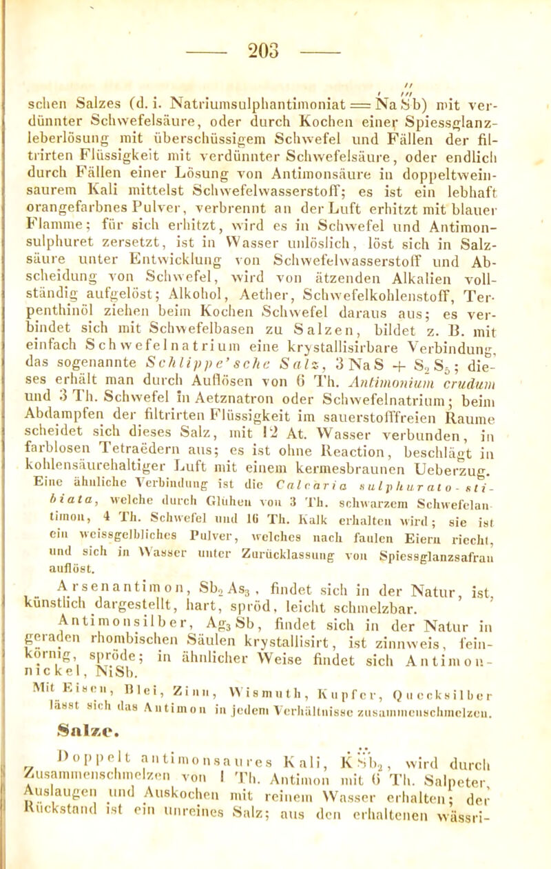 sclien Salzes (d. i. Natriumsulphantimoniat = Na Sb) mit ver- diiiinter Scliwefelsaure, oder diirch Kocheii einer Spiess^lanz- leberlosung mit uberschiissigem Schwefel und Fallen der fil- trirten Fliissigkeit mit verdiiniiter Schwefelsiiure, oder endlicli durch E'fillen einer Losung von Antimonsaure in doppeltweiii- saurem Kali mittelst Scluvefelwasserstofl'; es ist ein lebhaft orangefarbnes Pulver, verbrennt an derLuft erliitzt mit blauer Flamme; fiir sicli erhitzt, wird es in Schvvefel und Antimon- sulphuret zersetzt, ist in Wasser unloslich, lost sich in Salz- stiure unter Entwicklung von Schwefelwasserstoff und Ab- scheidung von Schwefel, wird von iitzenden Alkalien voll- standig aufgeldst; Alkoliol, Aether, SchwefelkohlenstolT, Ter- penthinol ziehen beim Kochen Schwefel daraus aus; es ver- bindet sich mit Schwefelbasen zu Salzen, bildet z. B. mit einfach S c h w efe 1 n a t ri urn eine krystallisirbare Verbindung, das sogenannte Schlippe’ sclic Salz, 3NaS + S, Sj; die- ses erhalt man durch Aufidsen von 6 Th. A)itiiHoniiun crudtiiu und t3 Th. Schvvefel in Aetznatron oder Schwefelnatrium; beim Abdampfen der filtrirten E'liissigkeit im sauerstofffreien Raume scheidet sich dieses Salz, mit Pi At. Wasser verbunden, in farblosen Tetraedern aus; es ist oline Reaction, beschlagt in kohlensaurehaltiger Luft mit einem kermesbraunen Ueberzug. Eine ahiiliclie Verliiiiilimg ist die Calc aria s ulp h ur at o - nti- hiata, vvelche durch Gltihcu vou 3 Th. schvarzeni Schuefelaii tiinou, 4 Th. Schwefel imd IB Th. Kalk erhaltcii wild; sie isl eiu wcissgelblichca Pulver, welchca iiacli faulen Eierii riechl, und sich in tVaascr unter Zuriicklaasung von Spiesaglanzsafrau aufliist. A rsenantim on, Sbo Asg , findet .sich in der Natur ist kunstlich dargestellt, hart, sprod, leicht schmelzbar. Antimonsilber, AggSb, findet sich in der Natur in geiaden rhombischen Saulen krystallisirt, ist zinnweis, fein- oinig sprode; in tihnlicher Weise findet sich Antimon- nickel, NiSb. Mit Eiaen, Illei, Z i n ii, VVianiuth, Kupfer, Quecksilher liiaat sich daa Antimon in jedeni Verhiillnisse zusainnienschmelzen. Snl*c. J) op pelt antimonsaures Kali, KSb.j, wird durch /usammenschmolzen von I 'Pli. Antimon mit () Th. Salpeter uslaugen und Auskochen mit reiuem NVhtsser erhalten; der Knekstand ist ein unreines Salz; aus den erhaltcnen wtissri-