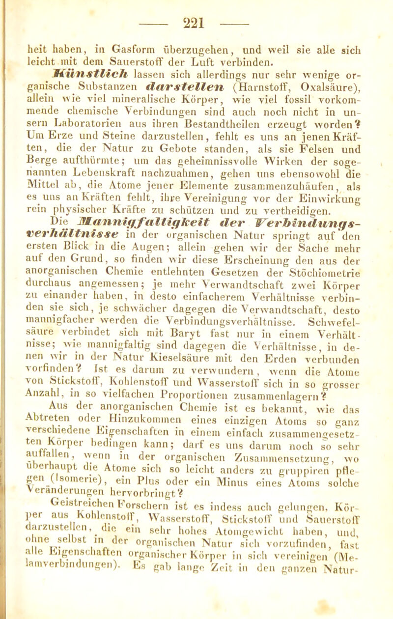 heit haben, in Gasform iiberzugehen, und well sie aUe sich leicht init dem SaiierstofF der Luft verbinden. JKiinstlich lassen sich allerdings nur sehr wenige or- ganische Siibstanzen tlarstellen (Harnstolf, Oxalsaure), alleiii wie viel raineralische Korper, wie viel fossil vorkom- mende chemische Verbindungeii sind auch noch niclit in un- sern Laboratorien aiis ihren Bestandtlieilen erzeugt worden? Um Erze und Steine darziistellen, fehlt es uns an jenenKraf- ten, die der Natur zu Gebote standen, als sie Felsen und Berge aufthurmte; um das geheimnissvolle Wirken der soge- hannten Lebenskraft nachzualimen, geben uns ebensowohl die Mittel ab, die Atome jener Elemente zusammenzuhaufen, als es uns an Kriiften fehlt, ihre Vereinigung vor der Einwirkung rein physischer Krafte zu schiitzen und zu vertheidigen. WLiinnifffiiltigJceit der Werbindungs- verJiiiltnisse in der organischen Natur springt auf den ersten Blick in die Augen; allein gehen wir der Sadie mehr auf den Grund, so finden wir diese Erscheinung den aus der anorganischen Chemie entlehnten Gesetzen der Stochiometrie durchaus angemessen; je inehr Verwandtschaft zvvei Korper zu einander haben, in desto einfacherem Verhaltnisse verbin- den sie sich, je schwiicher dagegen die Verwandtschaft, desto mannigfacher werden die Verbindungsverhaltnisse. Schwefel- saure verbindet sich niit Baryt fast nur in einem Verhalt- nisse; wie mannigfaltig sind dagegen die Verhaltnisse, in de- nen wir in der Natur Kieselsaure init den Erden verbunden vorfinden # 1st es darum zu verwundern, wenn die Atome von Stickstoll, Kohlenstolf und VVasserstoff sich in so grosser Anzahl, in so vielfachen Proportionen zusamraenlagern ? Aus der anorganischen Chemie ist es bekannt, wie das Abtreten oder ^Hinziikommen eines einzigen Atoms so ganz versdiiedene Eigenschaften in einem einfach zusammengesetz- I'edingen kann; darf es uns darum noch so sehr autlallen, wenn in der organischen Zusammensetzung, wo uDerhaupt die Atome sich so leicht andcrs zu griippiren pile gen ( somerie), ein Plus oder ein Minus eines Atoms solche Veranderungen hervorbringt? Geistreichen b orschern ist es indess auch gelungcn, Kdr- per aus Kohlenstolf, VVasserstoll’, StickstolV mul Sauerstolf < aizuste len, die ein sehr holies Atomgcvvicht haben, und, o ine selbst in der organischen Natur sich vorzufinden, fast a e Eigenschaften organischer Korper in siidi vereinigen (Me- lamverbmdungen). Es gab lange Zeit in den ganzen Natur-