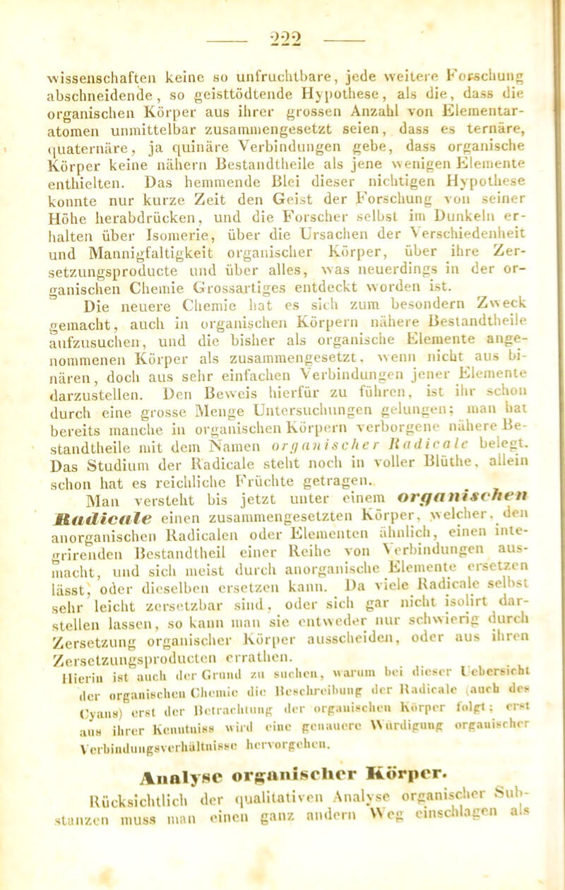 •2-22 wissenschaften keinc so unfruchtbare, jcde weiteifi Kopscbung abschneidencle , so geisttodtende Hypothese, als die, dass die organischeii Korper aus ihrer grossen AnzabI von Eleineiitar- atomen uiimittelbar zusamiiiengesetzt seien, dass es ternare, (luaterniire, ja quinare Verbindungen gebe, dass organisclie Korper keine luibeni Bestandtbeile als jene wenigeii Elemente entbielten. Das hemmende Blei dieser nicbtigen Hypolbese konnte nur kurze Zeit den Geist der Forscbung von seiner Kobe herabdriicken, und die Forscher sclbsl im Uunkeln er- balten iiber Isouierie, iiber die Ursacben der \ erschiedenbeit und Mannigfaltigkeit organiscber Korper, iiber ihre Zer- setzungsproducte und iiber alles, %vas neuerdings in der or- ganischen Cbemie Grossartiges entdeckt worden ist. Die neuere Clieniic bat es sitb zum besondern Z^^eck gemacbt, aucb in organischeii Korpern nahere Beslandtbeile aufzusuchen, und die bisber als organisclie Elemente ange- nommenen Korper als zusainmengcsetzt. i\enn nicbt aus bi- naren, docb aus sebr einfacben Verbindungen jener Elemente darzustellen. Den Bewcis bierfiir zu fiibren, ist ibr scbon durcb eine grosse Menge Untersucbungen gelungen: man bat bereits mancbe in organiscben Korpern verborgene nahere Be- standtbeile mit dem Namen nrnunischer Ha dir ale belept. Das Studium der lladicale stebt nocb in voller Bluthe. allein scbon hat es reicblicbe Fruchte getragen. _ Man verstebt bis jetzt unter einem organisf'hen Rudicale einen zusammengesetzten Korper, %'selcber. den anorganiscben Radicalen oder Elementen abnlicb, einen inte- grirenden Bestandtbeil einer Reihc von \erbindungcn aus- macbt, und sicb ineist durcb anorganiscbc Elemente ei-setzen lasst, oder dieselben ersetzen kann. Da viele Radicale selbsi sehr leicht zer-sotzbar siiid, oder sicb gar nicbt isolirt dar- stellen lassen, so kann man sic enliveder nur sebwierig durcb Zersetzung organiscber Korper aussebeiden, oder aus ihren Zersetzungsproduclen crralben. Hieriii ist ancli der Grmiil zii siiclieii, nariim bei dioscr I ebcrsichl der orgaiiisclieii Cbemie die Hesclireibuiip der Uadiralc aurh do (Jjaiis) erst der HelraclilmiK <ler orpaiiisclieii Korper folpt; erst alls ilirer Keiiiitinss nird eine penauere Wiirdipunp orpauisrher Verbinduiigsverhaltiiisse bervorpelien. Analyse orsanisolior Korper. Ilucksicbtlicb der ipjalilntiven Analyse organiscber Sub- sianzen muss man einen ganz andern U eg cinscblagen als