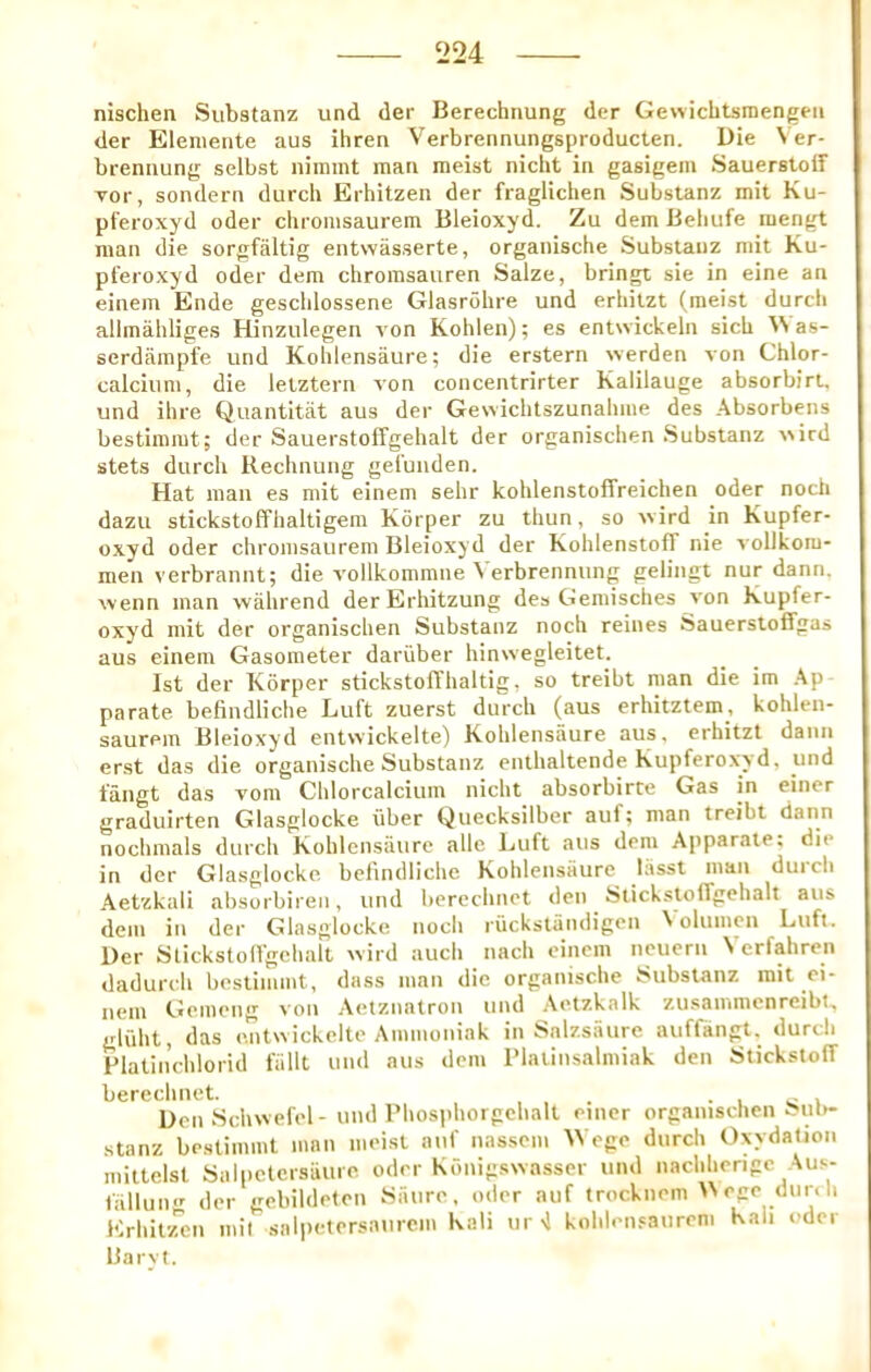 nischen Substanz und der Berechnung der Gewicbtsraengeii der Eleniente aus ihren Verbreiinungsproducten. Die \er- brennung selbst nimmt man meist nicht in gasigem Sauerslolf T01-, sondern durch Erhitzen der fraglichen Substanz mit Ku- pferoxyd oder chromsaurem Bleioxyd. Zu dem Beliufe raengt man die sorgfaltig entwiisserte, organische Substanz mit Ku- pt’eroxyd oder dem chroinsaiiren Salze, bringt sie in eine an einem Ende gesclilossene Glasrohre und erhitzt (meist durcli alimahliges Hinzulegen von Kohlen); es entwickeln sicU ^>as- serdarapfe und Kolilensaure; die erstern werden von Chlor- calcitim, die letztern von concentrirter Kalilauge absorbirt. und ihre Quantitat aus der Gewichtszunahme des Absorbens bestimmt; der Sauerstoffgehalt der organischen Substanz \vird stets durch Rechnung gefuiiden. Hat man es mit einem sehr kohlenstoffreichen oder noch dazu stickstoffhaltigem Korper zu thun, so wird in Kupfer- oxyd oder chromsaurem Bleioxyd der KohlenstofT nie vollkom- meu verbrannt; die vollkommiie Verbrennung gelingt nur dann. wenn man wahrend derErhitzung de» Gemisches von Kupfer- oxyd mit der organischen Substanz noch reines Sauerstoffgas aus einem Gasometer dariiber hinwegleitet. 1st der Korper stickstolThaltig, so treibt man die im Ap parate befindliche Luft zuerst durch (aus erhitztem, kohlen- saurem Bleioxyd entvvickelte) Kolilensaure aus, erhitzt dann erst das die organische Substanz enthaltende Kupferoxyd, und fangt das vom Chlorcalcitim nicht absorbirte Gas in einer graduirten Glasglocke liber Qtiecksilber auf; man treibt dann nochmals durch Kohlensaure alle Luft aus dem Ajiparate: die in der Glasglocke befindliche Kolilensaure lasst man duich Aetzkali absorbireii, und berechiict den StickstolTgehalt aus dem in der Glasglocke noch riickstandigen \ oliimen Luft. Der Stickstoirgchalt ivird auch nach einem neuern Vcrfahren dadurch bestimmt, dass man die organische Substanz mit oi- neni Gemeng von .Aetznatron und ,\etzkalk zusammenreibt. gliiht, das entwickelte Animoniak in Salzsiiure auffangt, durch Flalinchlorid fiillt und aus dem IMatinsalmiak den StickstofT berechnot. ... • i ^ i Den ScliNvefel- und riiosphorgohalt einer organischen Sm>- stanz bestimmt man meist auf nassem AVege durch Oxydalion mittclsl Saipctcrsiiure oder Kdnigsivasser und nachherige Aus- fallun*' der gebildefon Saiire. oder auf trocknem ego diir. li Krhit/ren mil salpetersaiirem Kali iir >1 kolden.saiireni Kali oder Barvt.