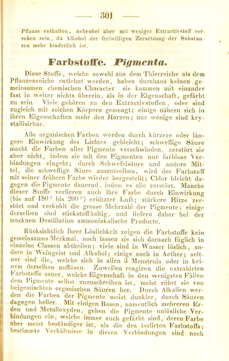 Pflaiize ciitlialten, nebenbei aber mit weiilgcr EstractivstolT ver- schcii sein, Ja Alkohol iler frci\i illigen Zerselzung <Ier Substan- zeu mebr biuderlicli ist. Farbstoffe. JPigmenta, Diese Stoffe, welche sowohl aiis dem Tliierreiche als dem Pflanzenreiche entlehnt wevden, haben diircliaus keinen ge- meiiisanien cliemisclien Character sie kommen mit einander fast in weiter nichts uberein, als in dej- Eigenschaft, gefarbt zu sein. Viele gehdren zu den Exlractivstolfen, oder sind zugleich mit solchen Korpern gemengt; einige nahern sich in ihren Eigenschaften mebr den Harzen ; nur wenige sind kry- stallisirbar. Alle organischen Farben werden durcli kiirzere oder lan- gere Einwirkung des Lichtes gebleicht; schnellige Saure macht die Farben aller Pigmente verschwinden, zerstort sie aber nicht, indem sie mit den Pigmenten nur farblose Ver- bindungen eingeht; durch Scbwefelsaure und andere Mit- tei, die schweflige Saure auszutreiben, vvird der Farbstoff mit seiner friihern Farbe wieder bergestellt; Chlor bleicht da- gegen die Pigmente dauernd, indem es alle zerstort. Manche dieser Stolfe verlieren auch ihre Farbe durcli Einwirkung (bis auf 180'^ bis 200“) erhitzter Luft; starkere Hitze zer- stort und verkohlt die grosse Mebrzalil der Pigmente; einige derselben sind stickstolfhaltig, und liefern daher bei der trocknen Destination ammoniakalisclie Producte. Riicksichtlich ihrer Loslichkeit zeigen die FarbstoiTe kein gemeinsames ftlerkmal, noch lassen sie sicli darnacli fiiglich in einzelne Classen abtlieilen; viele sind in Wasser loslich, an- dere in ^^eingeist und Alkohol; einige auch in Aether; selt- ner sind die, welche sich in alien 3 Menstruis oder in kei- nem derselben auHdsen. Zuweilen reagiren die extrahirten b arbstofFe saner, welche Eigenschaft in den wenigsten b'allen dem Pigmente selbst zuzuschreiben ist, meist riihrt sie von beigeiniscliten organischen Siiuren her. Durch Alkalien wer- den die b arben der Pigmente moist dunkler, durch Sauren dagegen heller. Mit einigen Basen, namentlich mehreren Er- den und Me.talloxyden, gehen die Pigmente unlosliche Ver- bindungen ein, welche immer auch gefarbt sind, dcren Farbe aber meist bestiindiger ist, als die des isolirten FarbstolTs; bestimmie V erhaltnisse in diesen Verbindungen sind noch