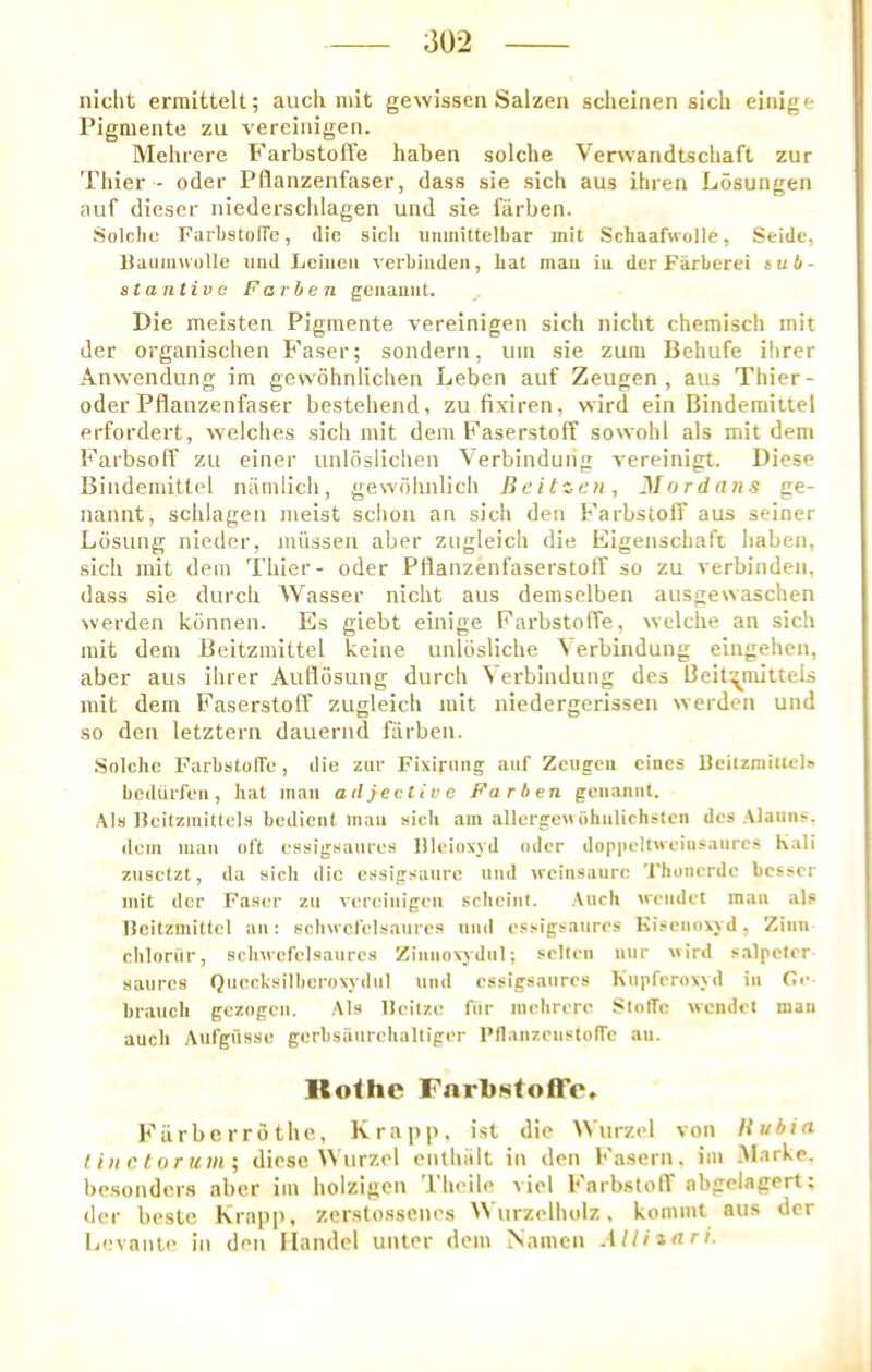 niclit erinittelt; auch mit gewissen Salzen scheinen sich einige Pigmente zu verciiiigen. Mehrere Farbstofi’e haben solche Verwandtschaft zur Thier - oder Pflanzenfaser, dass sie sich aus ihren Losungen auf dieser niedersclilagen und sie fiirben. Solche FarhstolTe, die sich uiimittelbar init Schaafwolle, Seide, Uaum\vulle iiud Lciiieii verbiiideii, hat mau iu dcr Fiirberei sub- stantive Far ben geuauiit. ^ Die meisten Pigmente vereinigen sich nicht chemisch mit der organischen Faser; sondern, um sie zuin Behufe ihrer Anwendung im gewohnlichen Leben auf Zeugen , aus Thier- oder Pflanzenfaser bestehend, zufixiren, wird ein Bindemittel erfordert, welches sich mit dem FaserstofF sowohi als mit dem Farbsolf zu einer unloslichen Verbinduiig vereinigt. Diese Bindemittel niimlich, gewdhnlich Beitzen, ^Iordans ge- nannt, schlagen meist schon an sich den Farbstoff aus seiner Lbsung nieder, milssen aber zugleich die Eigenschafi haben, sich mit dem Thier- oder Pflanzenfaserstotf so zu verbindeii, dass sie durch Wasser nicht aus demselben ausgewaschen werden kbnnen. Es giebt einige Farbstoffe, welche an sich mit dem Beitzmittel keine unlbsliche \ erbindung eingehen, aber aus ihrer Aullbsung durch \ erbindung des fleit',^mittels mit dem Faserstolf zugleich mit niedergerisseu werden und so den letztern dauernd farben. Snlchc FarhstolTe, die zur Fixirmig auf Zcugeii eines Bcitzmitlels bedtirfeu, hat mau adjective Farben geiianut. Als Heitziuittels bedient man sich am allergeu ohiilichslcn des Alauns, dciii mau oft essigsaiires llleioxyd oder do|i|ielt«eiiisaurcs Kali zusclzt, da sich die cssigsaiire und weinsaure Thonerdo besser mit dcr Faser zu vereiiiigeu schciiil. Auch ueiidet man als Ilcitzmittel an: scliucfelsaurcs uiid essigsaiires Kisciiovjd, Ziiin chloriir, scliMofelsaurcs Ziminxydul; sclleii uur «ird salpcler satires Quecksilhcroxydiil uiid essigsaiires Kupferoxy d in Ce- branch gezogeii. Als lleilze fiir iiiehrere SlofTe wendet man auch Aiifgilsse gerbsaiirehaltiger PflaiizeustofTc au. lloihc Farbstoffe* Fiirberrothe, Krapp, ist die Wurzel von Hubia I ill c lu r um ; diese Wurzel enthSIt in den Fasern, im Marke. besonders aber im holzigcn Theile viel FarbstolT abgelagert: der besle krapp, zerstossenos Wurzelhiilz. kommt aus der licvante in den Handel unter dem Namcn AUiznri.