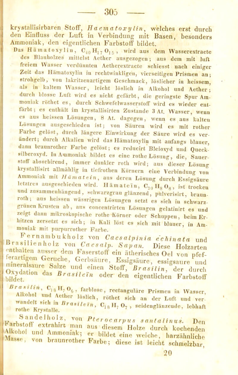 krystailisirbaren StofF, T1 aematoxylin, welches erst durch den EinHuss der Liift in Verbindiing mit Basen, besonders Ammoniak, den eigentlichen Farbstoff bildet. Das Hamatoxylin, C^gH, yOjj, wird aus dem Wasserextracte des Blauhnlzes inittelst Aether ausgezogeii; aus dem mit luft freiem VVasser verdiiimteu Aetherextracte schiesst nach einiger Zeit das Hamatoxylin in reclitvvinkligen, vierseitigen Prismeu an; strohgelb, von lakritzenartigem Geschniack, liisliclier in heissem, als in kaltem Wasser, leicht Idslich in Alkohol und Aether; duich hlossc Luft wird es uicht gefarht, die geriiigste Spur Am- moniak riithct es, durch Schwefelwasserstoff wird es wieder ciit- farbt; es enthalt im krystallisirten Zustaiide 3 At. VVasser, wenn cs aus hcissen Losungen, 8 At. dagegeu, wenn es aus kalteu Losuugcn ausgeschiedeu ist; von Saureii wird es mit rother Farhe geliist, durch laiigere Einwirkung der Satire wird es ver iindert; durch Alfcalien wird das Hamatoxylin mit anfangs hlauer, dann braunrother Farhe geliist; es reducirt Bleioxyd und Queck- silberoxyd. In .Ammoniak bildet es eine rothe Liisung, die, Sauer- stoff absnrbirend, immer dunkler roth wird; aus dieser Liisung krystallisirt allmiihlig in tiefrothen Kiirnern eine Verbindiing von Ammoniak mit Hamatein, aus dercn Liisung durch Essigsiiure letztres ausgeschiedeu wird. Hamatcin, CjgHgOg, ist trockeu und zHsammeiihangeud, schwarzgran glanzend, piilverisirt, braun- roth; aus heissen wiissrigeu Liisungen setzt es sich in schwarz- grunen Krusten ab, aus concentrirtcn Liisungen gelatinirt es und zcigt dann mikroskopische rothe Kiirner oder Schuppen, beim Er- hitzcn zersetzt es sich; in Kali liist es sich mit hlauer, in Am- moniak mit purpnrrother Farhe. Fernambukholz von Cacsalpinia echinata und enthalt  ' Holzarten nthalten ausser dem haserstod ein atlierisches Oel von nfef- erartigein Geruclie, Gerbsiiure, Essigsiiure, essigsaure imd r lirasilin, der durch bild^et ^ Oder den eigentlichen FarbstoIT ’ farblosc, rectangulare Prismcn in VVasser, Alkoho und Aether liislich, riithct sich an der Left und ver ^o'the^<rysta^e.^'''^“**^''' scidcnglanzcude, lebhafl Pf<’rocarpun snnfalhius. Den Alknhnl’^ «xtrahirt man aus diesem Holze durch kochenden Mas e von harzahnlich ■Vlasse, von braunrother Farbe; diese ist leicht schmelzbar, 20