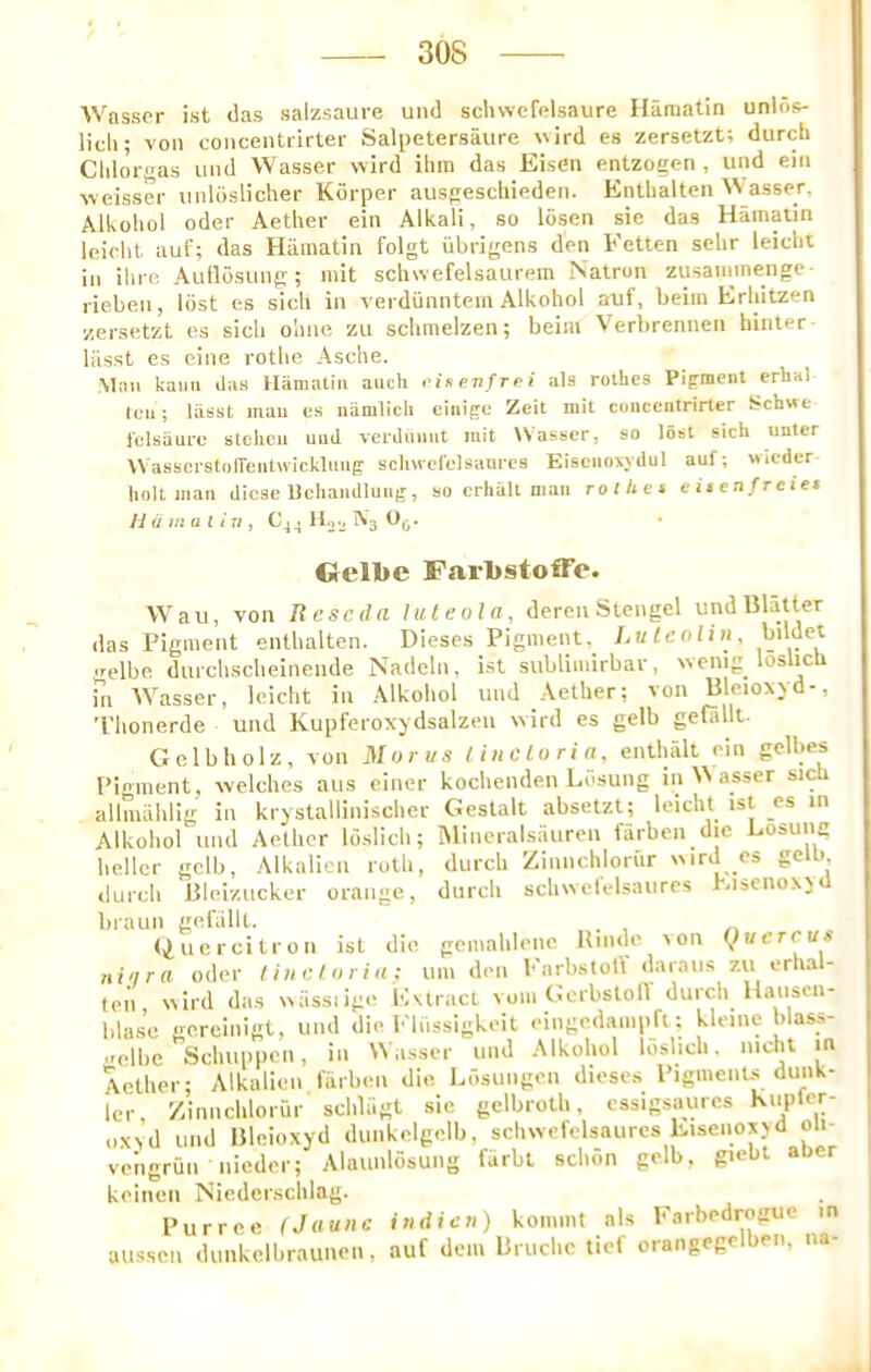 Wassor ist das salzsaure und schvvefalsaure Haraatin unlds- lidi; von coiicentrirter Salpetersaure wird es zersetzt; durch Cldorgas und Wasser wind ihm das Eisen entzogen , und ein weisser unloslicher Korper auspescliieden. Entlialten N'asser, Alkoliol Oder Aether ein Alkali, so losen sic das Hainalin leicht auf; das Hamatin folgt iibrigens den Eetten sehr leicht in ilirc Aullosung;; init schwefelsaurem Natron zusainmenge- rieben, lost es sich in verdunntem Alkoliol auf, beim Erliitzen zersetzt es sich ohne zu schmelzen; beim Verbrennen hinter Uisst es cine rothe Asche. Man kaiiii ilas Hamatin auch vitevfrei als rolhes Pigment erhal leu; Uisst man es niimlich ciiiige Zeit mit coiicentrirter Schwe I'clsaure stelicii und verdiiimt init tVasser, so lost sicU unter WasscrstolTeiitwickhmg scliMcfclsaurcs Eisciionydul auf; wieder liolt man dicse Uchandlung, so erlialt man ro/tict eitenfreiet Hamatin, €44110.^^30^. Oelbe FarbstofTe. Watt, von Reseda luteola, dcren Stengel und Blatter das Pigment enthalten. Dieses Pigment, LutenUn, gelbe dtirchscheinende Nadeln, ist sublimirbar, ivenig loslicli in AVasser, leicht in Alkoliol und Aether; von Blcioxyd-, Thonerde und Kupferoxydsalzen wird es gelb gefallt- Gelbholz, von Morus tincloria, enthalt ein gelbes Pinment, welches aus einer kochenden Ldsung in AA asser sich allnuihlig in krystallinischer Gestalt absetzt; leicht ist es in Alkohol und Aether loslich; iMineralsauren fiirben die Losung heller gelb, Alkalicn roth, durch Zinnchlortir ird es gelb durch Bleizucker orange, durch schwefelsaures hisenoxj<l braun geiullt. (Quercitron ist die gemahlenc Hinde ion Quctcu ni'ira oder tiuetorin: uin den barbstolV daraiis 7,11 erhal- ten ivird das xiiissiige EUract vom GerbslolV durch Hauson- bla.se gereinigt, und die Flhssigkeit eingedainpfl: kleine blass- ■relbc Schuppen, in Wasser und Alkohol loslich. nicht m Aether; Alkalicn fiirben die, Ldsungen dieses PigmenUs dunk- icr, Zinnchlorur schliigt sie gelbroth, cssigsaures Kupter- o\>d und Bleioxyd dunkelgelb, schwefelsaures Eiscnoxyd oli- veligrun nieder; Alaunlosung fiirbt schon gelb. giebt atier keinen Niederschlag. Purree (Jaunc indicn) kommt als Farbedrogue in aussen dunkclbraunen, auf dein Bruchc tiel orangege