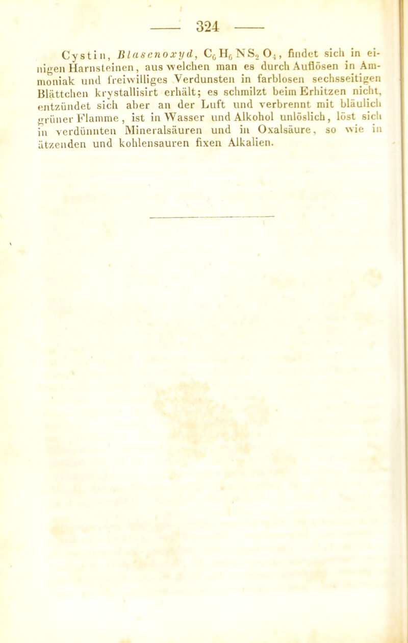 Cystln, lilcismioxyd, CjjHjNSjO^, fiiidet sicli in ei- nigen Hariisteinen, aus welchen man es durcli Auflosen in Ara- moniak und ireiwilliges Verdunsten in farblosen sechsseitigen Blattclieii krystallisirt erhalt; es schrailzt beim Erhitzen niclit, entziindet sich aber an der Luft und verbrennt mit blaulicb grimer Flamme , ist inWasser und Alkohol unloslich, lost sicli ill verdunnteu Mineralsauren und in Oxalsaure, so wie in iitzenden und kohlensauren fixen Alkalien.