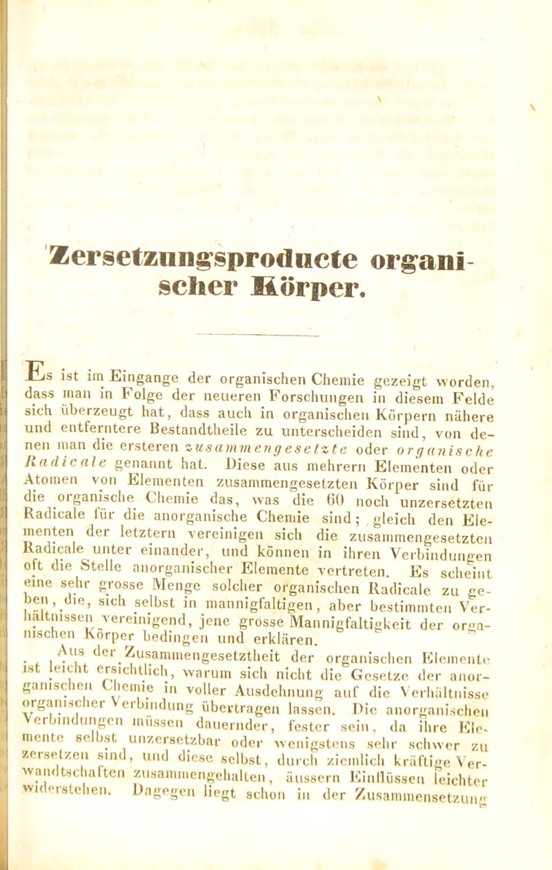 r Zersetznng^sprodiicte org^ani scher liorper. j k h HiS 1st im Eingange der organisclien Cheniie gezeigt worden, dass man in Folge der neueren Forschimgen in diesem Felde sich iiberzeugt hat, dass auch in organisclien Korpern niihere und entferntere Bestandtheile zu unterscheiden sind, von de- nen man die ersteren zusammenuesetzte oder organische Rn die ale genannt hat. Diese alls niehrern Elementen oder Atomen von Elementen zusammengesetzten Korper sind fin- die organische^ Chemie das, was die (id noch unzersetzten Radicale fiir die anorganische Chemie sind; . gieich den Ele- menten der letztern vereinigen sich die zusammengesetzten Radicale unter einander, mid konnen in ihren Verbiiidungen ott die Stelle anorganischer Elemente vertreten. Es scheint eine sehr grosse Menge soldier organisclien Radicale zii ge- t>en ,_d,e, sich selbst in mannigfaltigen, aber bestimmten Ver- lialtnissen vereinigend, jene grosse Mannigfaltigkeit d er orga- nischen Korper bediiigen imd erklaren. • t. ,.^^®®™'®ngesetztheit der organisclien Elemente ist leicht ersichtlich, wariim sich nicht die Gesetze der anor- ganiscien Chemie in voller Ausdehnung aiif die Verluiltiiisse orgam.scher Verbiiidung iibertragen lassen. Ric anorganischon erbindungen miisseu daiiernder, fester sein, da ihre File, mente selb.st imzcrsetzbar oder wenigsteiis sehr schwer zu zer.setzen sind, und die.se selbst, durch ziemlich kriiftige Ver- ivaiidtsclialten zusaiiimengehalten, aussern Einllii.sscn leichter vm Pistehen. Rngegen liegt schon in der Zusammensetzuiig