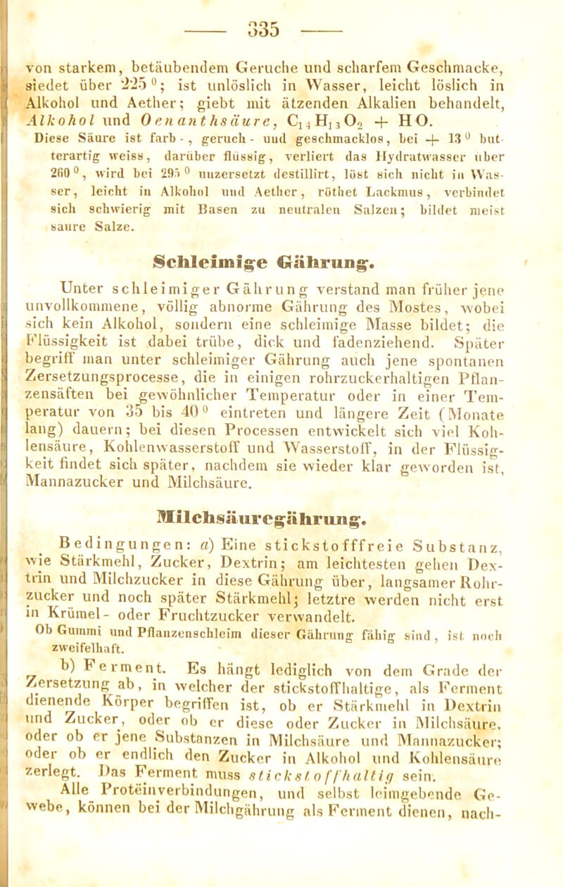 o35 von starkem, betaubendem Geniche und scharfem Gescliniacke, aiedet \iber •i'iS®; ist iinloslicli in Wasser, leicht loslich in Alkohol und Aether; giebt mit iitzenden Alkalien behandelt, Aik oho I und 0 en a?it hs dure, C]4Hj3 0o + HO. Diese Saure ist farb - , geruch - uud geschmacklos, bei + 13 but terartig weiss, dariiber fliissig, verliert das llydratuasser iiber 2fi0®, wird bei 29.'i o uuzersetzt deslillirt, lost sich nicbt in VVas- ser, leicht in Alkohol iiiid Aether, riithet Lacknius, verbindet sich schwierig mit Ilasen zu neutraleu Salzeu; bilclet meist satire Salze. Schleimij^e Crafirung-. TJnter schleimiger Gahrung verstand man fruiter jene unvollkommene, vdllig abnorme Gahrung des Mostes, wobei •sich kein Alkohol, soiidern eine schleiniige IMasse bildet; die b'liissigkeit ist dabei triibe, dick und fadenziehend. Spiiter begriff man unter schleimiger Gahrung auch jene spontanen Zersetzungsprocesse, die in einigen rohrzuckerhaltigen Pflan- zensaften bei gewbhnlicher Temperatur oder in einer Tem- peratLir von 35 bis 40 “ eintreten und langere Zeit (Monate lang) dauern; bei diesen Processen entwickelt sich viel Koh- lenstiure, Kohlenwasserstoff und Wasserstoff, in der Pliissig- keit findet sichspater, nachdein sie vvieder klar geworden ist, iVIannazucker und Milchsaure. Iflilchsliurci^ahrun^. Bedingungen: a) Eine s ti cks to fff rei e Substanz, wle Starkmehl, Zucker, Dextrin; am leichtesten geheii Dex- trin und Milchzucker in diese Gahrung iiber, langsamer Rohr- zucker und noch spater Starkmehl; letztre werden nicht erst in Kriimel- oder Fruchtzucker verwandelt. Ob Gummi und PHaiizeiischleim dieser Giihruiig fahig siud, ist noch zweifelhaft. b) Ferment. Es hangt lediglich von dein Grade der Zersetzung ab, in welcher der stickstofThaltige, als Ferment dienende Korper begrilTen ist, ob er Starkmehl in Dextrin und Zucker, oder ob or diese oder Zucker in JMilchsiiure. oder ob er jene Substanzen in Milchsaure und Mannazucker; oder ob er endlich den Zucker in Alkohol und Kohlensaiire zerlegt. Das Ferment muss slicks!, o f! haltig sein. Alle Proteinverbindungen, und selbst Icimgebende Ge- webe, konnen bei der Milchgahrung als Ferment dienen, nach-