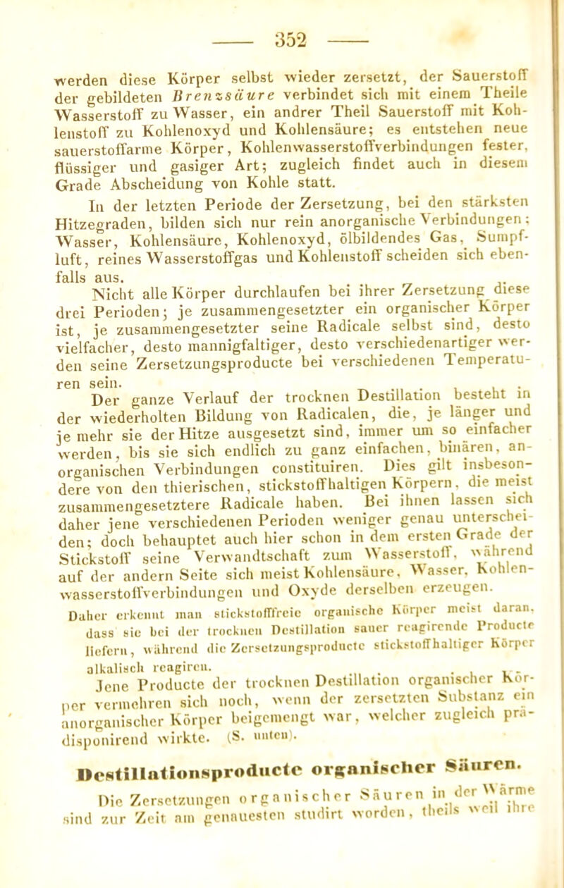 Yverden diese Korper selbst wieder zersetzt, der SauerstoIT der gebildeten Jirenzsiiure verbindet sicli mit einera Theile WasserstofF zu Wasser, ein andrer Theil SauerstolF mit Koli- lenstolT zu Kohlenoxyd und Koblensaure; es eiitstehen neue sauerstofFarme Korper, KohlenwasserstofFverbindungen fester, flussiger und gasiger Art; zugleich findet aucli in diesem Grade Abscheidung von Kohle statt. In der letzten Periode der Zersetzung, bei den stark.sten Hitzegraden, bilden sich nur rein anorganische Verbindungen ; Wasser, Koblensaure, Kohlenoxyd, olbildendes Gas,^ Sumpf- luft, reines Wasserstoffgas und KohlenstolF scheiden sich eben- falls aus. Nicht alle Korper durchlaufen bei ihrer Zersetzung diese drei Perioden; je zusamraengesetzter ein organischer Korper 1st, je zusaramengesetzter seine Radicale selbst sind, desto vielfacher, desto mannigfaltiger, desto verschiedenartiger wer- den seine Zersetzungsproducte bei verschiedenen Teniperaiu- ren sein. ^ . , .. • Der ganze Verlauf der trocknen Destination besteht in der wiederholten Bildung von Iladicalen, die, je langer und je mehr sie der Hitze ausgesetzt sind, iraraer urn so einfacher werden, bis sie sich endlich zu ganz einfachen, binaren, an- organischen Verbindungen constituiren. Dies gilt insbeson- dere von den thierischen, stickstoffhaltigen Korpern, die raeist zusammengesetztere Radicale haben. Bei ihnen lassen sich daher jene verschiedenen Perioden weniger genau i^terschei- den; doch behauptet aucli hier schon in dein ersten Grade der StickstolF seine Verwandtschaft zum WassersioiF, \vahreml auf der andern Seite sich iiieist Kohlensaure. Wasser, Kohlen- wasserstolFverbindungen und Oxyde derselbeii erzeugen. Daher crkcmit man slickstonTrcic orgaiiischc Korper mcist daran. dass sic bei der Irockaeii Dcstillatioii saner reagircnde Producle liefern, wahrend die Zersctzungsprodncte stickstofThalligcr KSrpcr alkalisch rcagimi. . , i. - Jene Productc der trocknen Destillation organischer Kor- ner veniiehren sich noch, ivenn der zerselzten Substanz ein anorganischer Korper beigcniengt war, welcher zugleich pra- disponireiid wirkle. iS. nntcii). Destillationuproducle orRanischer Siiurcn. Die Zersetziingon organischer sind zur Zeit nin gennuesten sUidiri worden, theils wen