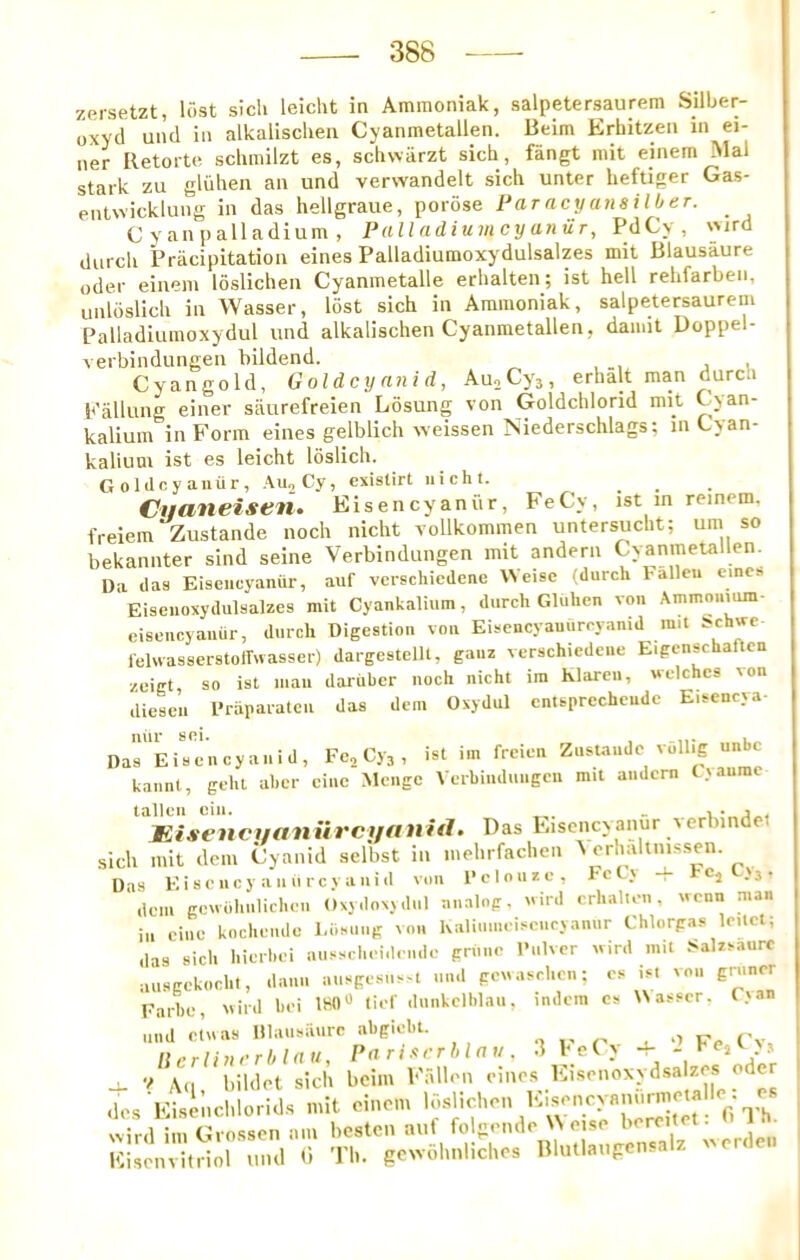 zeisetzt, lost sicli leicht in Amraoniak, salpetersaurem Silber- oxyd und in alkalisclieii Cyanmetallen. Beim Krbitzen in ei- ner Retorte sclimilzt es, scluvarzt sicb, fangt mit einem Mai stark zu gliihen an und verwandelt sich unter lieftiger Gas- entwicklung in das hellgraue, porose Farncyansilber. C yanpalladium , Palladiumcyanur, PdCy, ivird durcli Pracipitation eines Palladiumoxydulsalzes mit Blausaure oder einem loslichen Cyanmetalle erhalten; ist hell rebfarben, unldslich in Wasser, lost sich in Aramoniak, salpetersaurem Palladiumoxydul und alkalischen Cyanmetallen, damit Doppel- verbindungen bildend. Cyangold, Goldcynnid, AunCyj, erhalt man durcli Kallung einer siiurefreien Losung von Goldchlorid mit Gyan- kalium in Form eines gelblich weissen Niederschlags; in Lyan- kalium ist es leicht loslich. Goldcyantir, Au^Cy, exislirt iiicht. Cuaneisen. Eisencyaniir, FeCy, ist in reinem. freiem Zustande noch nicht vollkommen untersucht; urn so bekannter sind seine Verbindungen mit andern Cyanmetallen. Da das Eisciicyanur, auf verschiedcne Weisc (durch Fallen cme> Eiseiioxydulsalzes mit Cyanfcalium, durch Gluhen von Ammoinum- eisencyauiir, durch Digestion von Eisencyamircyanid mil S.chwc felwasserstolTuasser) dargestelll, ganz verschiedcne Eigenschaftcn zeigt so ist man daruber noch nicht ira hloren, welches von diesen Fraparateu das dem Oxydul cntsprcchcnde Eisencya- Das Elsencyanid, Fe, Cy, , ist im freien Zustande vullig unbe kannt, geht aher cine Mengc Verbindungen mit andern (yaurae lalleii ein. Misencuan urcyanid. Das iMsencyanur x erbind sich mit dem tlyanid selbst in mehrfachen A crhallni.s.sen. Das Kiscucy a n ii rc V aui il von Dclouze, FcC\ Cj dem gcwbhnlichen Oxydoxydnl analog, wild erhallen, wenn man i„ cine kochemie l.b.sung vm. Kalimm isencyanur Chlorgas leuct; das sich hierbei aussclieidemle grime Fulver ward nut Ssalzsaure ausgekochl, dann ausges,.s>t und gewasrhen: es ist von gniner Farbe wild hei IH)'* tiof duiikelblau, mdem es t\ asset, (.'an _ ■! A.i, biMi-l >■0' >>'>'“ '■'•ai'-ii Kiseuravasalzfs Oder des Kisincblorids mit einem wird im Gi ossen iim besten auf folgende W eise bereitet. r;;r”.v 0 ti„