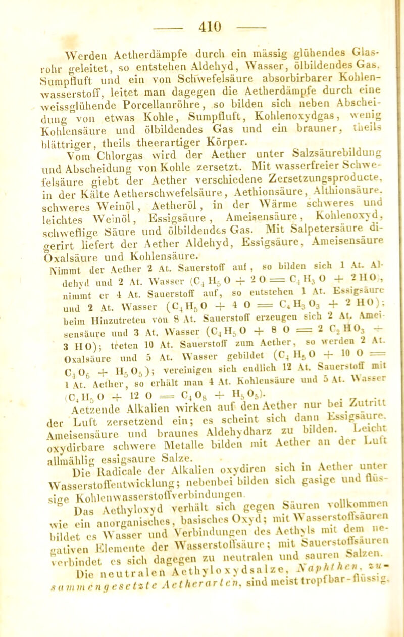 Werdeii Aotheidiimpfe durcli ein massig gluhendes Glas- rohr geleitet, so eiitstelien Aldehyd, Wasser, olbildendes Gas. .SurapHuft uiid ein von Schwefelsaure absorbirbarer Kohlen- wasserstofT, leitet man dagegen die Aetherdiiropfe durcb eiiie weissgluhende Poicellanrohre, so bilden sich neben Abschei- diing von etwas Kohle, Sumpfluft, Koblenoxydgas, wenig Koblensaui-e und olbildendes Gas und ein brauner, ttieils bliittriger, theils theerartiger Korper. Vom Clilorgas wird der Aether unter Salzsaurebildung und Abscheidung von Kohle zersetzt. INIit wasserfreier Schwe- ielsaure giebt der Aether verschiedene Zersetzungsproducte, in der Kiilte Aetherschwefelsaure, Aethionsaure, Althionsaure. schweres Weinol, Aetherol, in der Warme schweres und leichtes Weinol, Essigsaure, Ameisensaurc, Kohlenoxyd, schweflige Saure und olbildendes Gas. Mit Salpetersaure di- gerirt liefert der Aether Aldehyd, Essigsaure, Ameisensaure (3xalsaure und Kohlensaure. . . , . Aimnit der .\ethcr 2 .\t. SauerstofT auf , so Lildcn sich 1 \t. .\1- dehj d und 2 .\t. Wasser (C4 H., 0 2 0 = C4 Hj 0 4- 2 110, niimnt er 1 At. SauerstofT auf, so cutstehen I At. Essigsaure uud 2 At. Wasser (C4H5O i 0 = C. H3 O3 -f 2 HO); beim Hiuzutreteu vou 8 At. SauerstofT erzeugen sich 2 At. ,\mei sensaure uud 3 At. Wasser (C4 0 -f 8 O = 2 ^2 ^ O3 ^ 3 HO); treten 10 At. SauerstofT zum Aether, so werden - At. Oxalsiiure uud 5 At. Wasser gebildct (C4H5O 10 O = CjOf + H5O5); vereiiiigcu sich endlich 12 At. SauerstofT nut I At. Aether so crhalt mau 4 At. Kohleusiiurc uml 5 At. Uasscr (C, IKO 4- 12 O = v.4v,g - --a -D-- , • V . Aetzende Alkalien xvirken auf den .Aether nur bei Zutriit der Lul't zersetzend ein; es scheint sich dann Essigsaure Ameisensaurc und braunes .Aldehydharz zu bi den. oxydirbare schwere Metalle bilden nut Aether an der Euft allmahlijr essigsaure Salze. ..... Die Kadimale der Alkalien oxydiren sich in Aether unter WasscrstolVenttxickluiig; nebenbei bilden sich gasigc und fliis- siiTc KohlenwasserstonVerbindungen ^ ' ^ Das Aethyloxyd verhalt sich gegen bauren vollkommen xvie ein anorganisclies, basisches Oxyd; nut AN asserstoffsauren bildet cs Wasser und Verbindungen des Aethyls mil gativen Elemente der Wasserstolisiiure; verbindet es sich dagegen zu iieulraleii Die nc u t r a 1 c n A c t h y 10 x y d s a 1 z c, . „ (I m mriiffeselilc Aetherarlcn. sind meist t ropf bar - fli. -