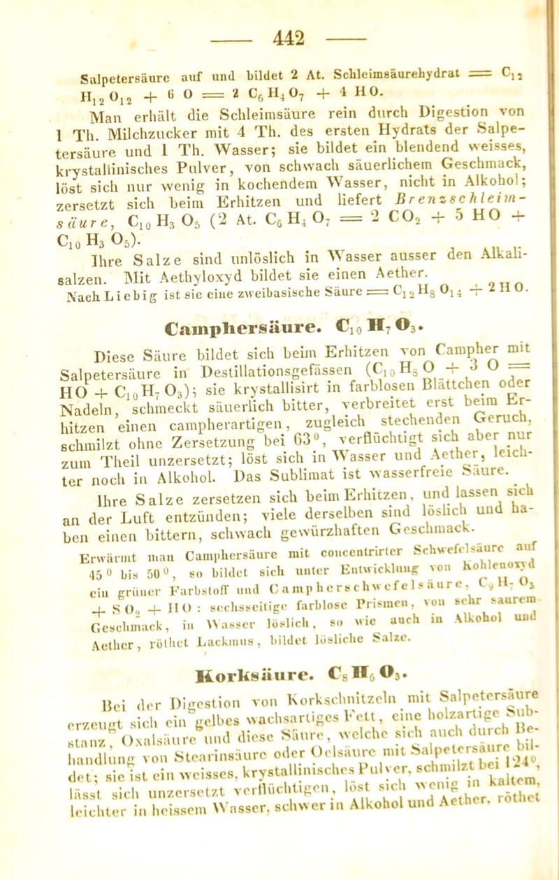 Siilpetersaurc auf und bildet 2 At. Schleimsaurehydrat = Cu H,2 0,2 -f- U O = 2 C6H4O7 + 1 HO. Man erhalt die Schleimsiiure rein durch Digestion von 1 Th Milchzucker mit 4 Th. des ersten Hydrats der Salpe- tersaure und I Th. Wasser; sie bildet ein blendend weisses, krystallinisches Pnlver, von schwach sauerlichem Geschmack, lost sicli luir wenig in kochendem Wasser, nicht in Alkobol; zersetzt sich beim Erhitzen und liefert Brenzsc htehn- siiurc, CioHjOs (2 At. H4 O; = 2 CO, -i- 5 HO CioHaOs). Ihre Salze sind unloslich in M asser ausser den .Alkah- salzen. iMit Aethyloxyd bildet sie einen Aether , Nach Liebig ist sic eiue zw eibasiache Saarc = CijHg 0,4 — Z li U. Camphersaure. CjoHjOj. Diese Sail re bildet sich beim Erhitzen von Pampher ^ Salpetersiiure in Destillationsgefassen (C,o Hg O -f J O _ HO + CtnH, O3); sie krystallisirt in farblosen Blattchen oder Nadeln, schmeckt siiuerlich bitter, verbreitet erst b^ra Er- hitzen einen cainpherartigen, zugleich stechenden Geruch schmilzt ohne Zersetzung bei f,3«, verflucht.g zum Theil unzersetzt; lost sich in A\ asset und Aether, leic ter noch in Alkohol. Das Sublimat ist ivasserfreie Saure. ^ Hire Salze zersetzen sich beim Erhitzen, und lassen sich an der Luft entzunden; viele derselben siiid loslich und ha- ben einen bittern, schwach gcwurzhaften Geschmack. Erwarmt man Camphersaurc mit coi.ccntrirtor Sehwef.-Uaurc auf 45“ bis 50 so bildet sich unter Entu ickUmg von Kohlenoiy d fill primer FarbslolT imd Camphersclnvefel.saure, j , SO, + HO : seclisseitige farblosc Prismcii, voii sehr saurem Geschmack, in Uasscr liislicl.. so «ic auch in Alkohol uud Aether, rblhet Lackimis, bildet liislichc Salze. Korksiiurc. Cslls O,. IJei der Digestion von Korkschnitzeln mit Salpetersaure erzeugt sich ein gelbes wachsartiges Kelt, eine slanzOxalsaure und diese Satire, welche sich auch dutch He handit’ing von Stearinsaure oder Oelsaure m.t Sa pelersaure W del; sie ist ein weisses, krystallinisches Fulyer. ^ ^ liisst sich unzersetzt verlluchUgen, los sich V rithet Icichter in heissem Wasser, schwer in Alkohol und Aeth .