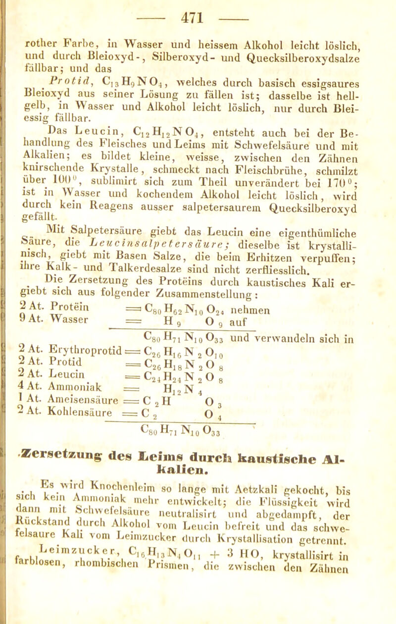 ( I )1 I i (' I 4 rother Farbe, in Wasser und heissem Alkohol leicht loslich, und durcli Bleioxyd-, Silberoxyd- und Quecksilberoxydsalze fallbar; und das Protid, C]3H9N04, welches durch basisch essigsaures Bleioxyd aus seiner Losung zu fallen ist; dasselbe ist hell- gelb, in Wasser und Alkohol leicht loslich, nur durch Blei- essig fallbar. Das Leucin, C12H12NO4, entsteht auch bei der Be- handlung des Fleisches undLeims mit Schwefelsaure und niit Alkalien; es bildet kleine, weisse, zwischen den Ziihnen knirschende Krystalle, schmeckt nach Fleischbriihe, schmilzt iiber 10U», sublimirt sich zuin Theil unverandert bei 170°; ist in Wasser und kochendem Alkohol leicht loslich, wird durch kein Reagens ausser salpetersaurem Quecksilberoxvd gefallt- Mit Salpetersaure giebt das Leucin eine eigenthiimliche aaure, die Leuci?isalpeUrs(Yure; dieselbe ist krystalli- nisch, giebt mit Basen Salze, die beira Erhitzen verpulfen; ihre Kalk- und Talkerdesalze sind nicht zerfliesslich. . Zersetzung des Proteins durch kaustisches Kali er- giebt sich aus folgender Zusammenstellung: n = Cgo H62 Nio O24 nehmen «At. Wasser = H 9 O 9 auf ^80^^71 Nio^33 und verwandeln sich in 2At. ProLd =,C26H4gN20g 2At. Leucin _C24H24N20g 4 At. Amnioniak z= Hj2N4 1 At. Anieisensaure = C 2 H O 3 2 At. Kohlensiiure C j O4 ^8U H7I I'llO ^33 •Zersetxiing des l<eims dnrcla kanstische Al- kalicn. _ Es wird Knochenleim so lange mit Aetzknli gekocht, bis sici ein Ammoniak mehr entwickelt; die Fliissigkeit wird <ann nnt ocliwefeisaure neutralisirt und abgedainpft, der uc stand durch Alkohol vom Leucin befreit und das schwe- e saure Kali vom Leimzucker (lurch Krystallisation getreniU ^ krystallisirt in tarblosen, rhombischen Prismen, die zwischen den Zahnen