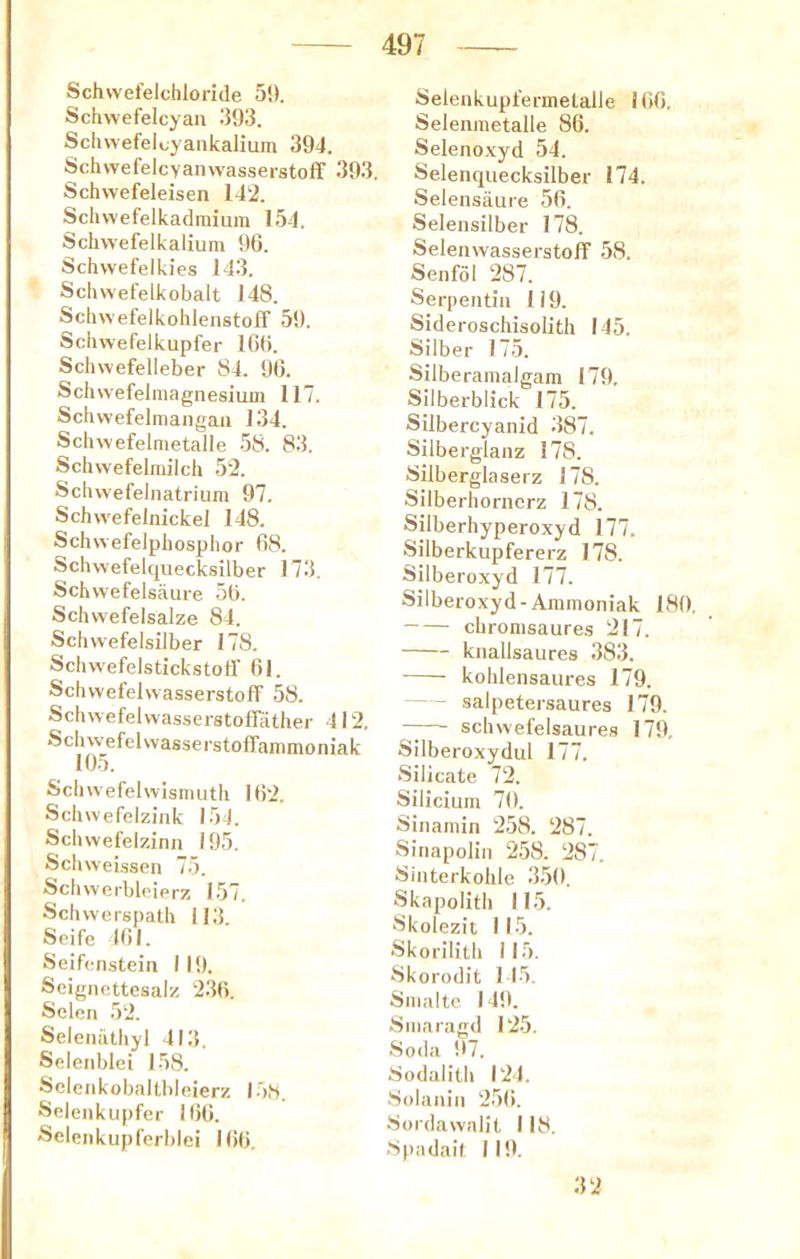 Schvvefelchloride 5!). Schwefelcyau 393. Sclivvefelcyankalium 394. SchwefelcyanwasserstofT 393. Schwefeleisen 142. Schvvefelkadmium 154. Schwefelkalium 96. Schwefelkies 143. Schwefelkobalt 148. Schwefelkohlenstoff 59. Scluvefelkupfer 166. Schwefelleber 84. 96. Schwefelmagnesium 117. Scliwefelmangan 134. Sclmefelmetalle 58. 83. Schwefelmilch 52. Schvvefelnatrium 97. Schvvefelnickel 148. SchwefeJphosphor 68. Schwefelquecksilber 173, Schwefelsaure 56. Schwefelsalze 84. Schvvefelsilber 178. Schwefelstickstotf 61. Schwefelwasserstoff 58. Schwefehva.sserstofrather 412. SclnvefelwasserstofTammoniak 105. Schwefelwismiitli 162. Sclmefelzink 154. Schwefelzinn 195. Schweissen 75. Schwerbleierz 157. Schvverspath 113. Seife 161. Seifenstein 119. Scignettesalz 236. Sclen 52. Seleiiiithyl 413. Sdenblei 158. Seleiikobaltbleierz 15,S. Seleiikupfer 166. Selenkupferblei 166. Selenkupfermelalle 166. Selenraetalle 86. Selenoxyd 54. Selenquecksilber 174. Selensaure 56. Selensilber 178. Selenwasserstoff 58. Senfol 287. Serpentiii 119. Sideroschisobth 145. Silber 175. Silberamalgam 179, Silberblick 175. Silbercyanid 387. Silberglanz 178. Silberglaserz 178. Silberliorncrz 178. Silberhyperoxyd 177. Silberkupfererz 178. Silberoxyd 177. Silbeioxyd-Aramoniak 180. chronisaures 217. knallsaures 383. kohlensaures 179. salpetersaures 179. — schwefelsaures 179, Silberoxydul 177. Silicate 72. Siliciuin 70. Sinamin 258. 287. Sinapoliii 258. 287. Siiiterkohle 350. Skapolith 115. Skolezit 115. Skorilith 115. Skorodit 1 15. Siiialte 149. Siiiaragd 125. Soda 97. Sodalitli 124. Solaniii 25(i. Sordawalit 1 18. Spadail 119. 32