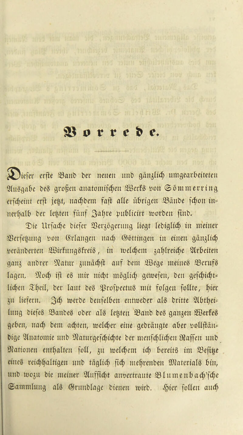 <j<Jtefer crfte 33attb ber neuen ltiib ganoid; umgearbetteten 9luggabe beg gropen anatomtfcljett 2Berfg bon 85ninierring erftyet'nt crft jefct, nat^bem faft afle ubrtgen SBcinbe fc$on in- nerf>atb ber lenten fitnf 3afyre }>ublt«rt morbett ftnb. Die Ur fad) e btefer SSerjogenutg Itegt lebtgltcfj in metner SSerfe^ung bon (Erlangen nacb ©dtttngen tit etnett ganjltc^ berdnberten SBtrfnnggfreig, tn melcbent ga^Iretc^e 9lrbeften gan$ anbrer 9tatur jundc^ft auf bent tffiege ntetneg 33erufg lagen, $od> tjl eg nttr ntc^t mbgltd) geinefen, ben gefd)tcfjt' lichen $l)etl, bee laut beg sprofyectug nut folgeit fottte, Ijter $u Itefern. 3$ toerbe benfelben entmeber alg britte 9{btl)et- lung btefeg SSanbeg ober alg lenten 93anb beg ganjen SBerfeg geben, nacf) bent acfyten, meldjer etne gebrditgte aber boUfidn^ btge Qinatomte unb Sftaturgef^t^te ber mertfrf)It$en Ofaffert unb ^attonen entljalten fott, §u melc^em teb bereitg tnt S3eft^e etiteg retcbballtgett unb tdgltcb ftd; meljrenben Sftaterlalg but, unb tooju bte metner QXufftc^t anbertraute 33luntettbadj’f$e (Samntlung alg ©runblage btenen mtrb. ^ter foTIett aucb
