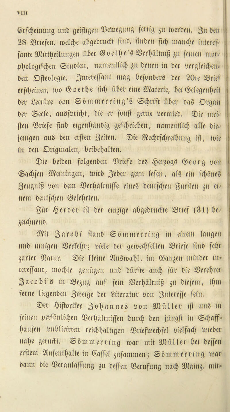 Mil (Srf<$einung mtb geifiigett 23emegnttg fcrtig 311 merbcn. 3n ben 28 33riefett, melc^e abgebrutft [tub, ftubert fid) manege interef=» [ante TOdjetlungett fiber @ o c tf; c’ § 93erf)dltnifj 311 feittett mor= jdjologtfdjen ©tubiett, nantentlidj 311 benen in ber Derglei^em ben £)jteologie. 3ntereffant mag fcefonberS ber 20te S3rtef erfd)ettten, mo ©oetfye fid; fiber ettte SOiaterte, bet @elegenf)ett ber lecture Don ©b mm erring’3 ©thrift fiber ba§ Organ ber ©eefe, an3fprid;t, bte cr [onft gente oermteb. $)ie ntet= ften 33rtefe ftttb etgeid)dttbtg gef^rt'eben, nantentlidj ade bie* jentgen au3 ben erfteit 3«iten. 2>te Died;tf(^reibititg ift, mie in ben Drtgtnalett, betbef)aUen. 3)ie betbett folgenbett 33rtefe be3 ^erjogS ©eorg oon ©ad;fett SWeiningen, mirb 3eber gent lefett, abS ein fcf>oneS 3engittf) Don bem SSerljaltniffe etiteS beittfdten fturflen 311 ci= item bentfdjen ©efeljrten. $ur Berber ift ber etrtjtge abgebntrfte 33rtef (31) be= geidjnenb. 9)Zit 3acobi fiattb ©0innterring tit cittern langen mtb tnntgen 93erfel)rj Dtefe ber gemeefyfetten S3riefe [tub feb?r garter SRatnr. 2)te fletite 9tu8n>aljl, tin ©attgen mtttber tu= tereffant, mbd;te gettugen ttnb burfte and) fur bie 93eref)ret 3a c 0 b i’ § ttt 93egng anf feitt IBerijdltttifj 311 biefent, tljm feme Itegettbett Btoeige ber ^iterator Doit 3ntereffe fein. 2)er «§tftorder 3o()arttte8 d 0 it 302 title r ift nn3 in fettten ^>erfottIic§>ett SSert)dItntffen bnrtty ben ji'trtgfi in ©d;aff= fyaufen fmblicirten retd;f;aUt'gen S3riefmed;fel otelfad; mieber ttaf)e gerfteft. ©b miner ring mar nt it duller bet beffett erftem 2tnfentt)alte tit ©affel gufammeti; © 0 nt nt erring mar batttt bte SSerattlaffung 311 beffett 53erufuttg ttad; Sffiatng, mit*