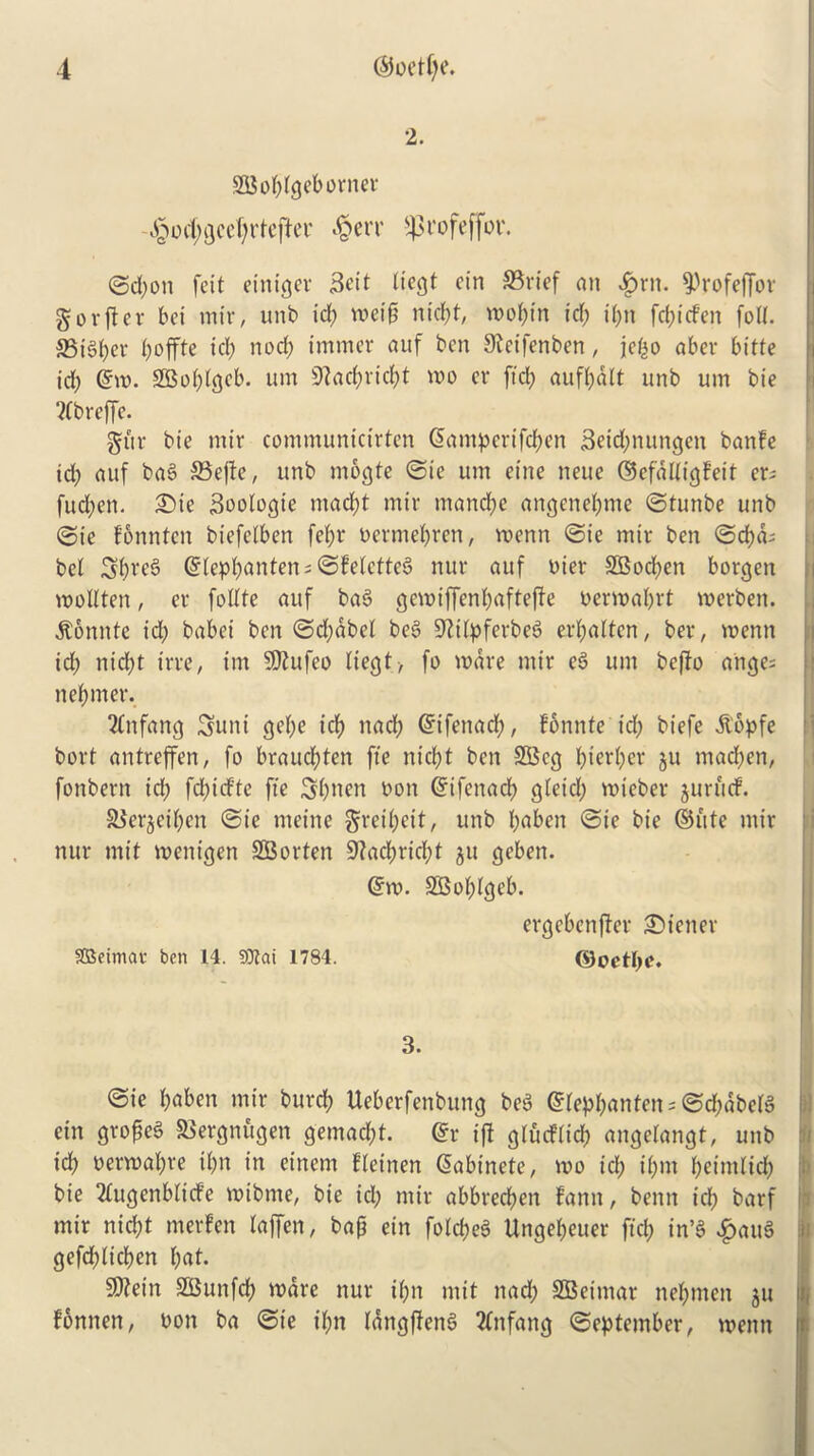 2. SGBobfgeborner j£od;gecf;rteftei' J&err ^profeffor. ©d;on feit einiger Beit liegt cin S3rief an #rtt. 9)rofejfor gorjter bei mir, unb id; wcif; nid;f; wobin id; if;n fd;icfen foil. SSiSber tjoffte id; nod; immer auf ben Steifenben, jefco abev bitte id; @m. 2Boi;igcb. um 9iad;vid;t wo er fid; aufbalt unb urn bie 2(breffe. gitr bie mir communicirten @amperifd;en 3etd;nungen banfe td; auf bag Seftc, unb mogte ©ie um eine neue ©efdUigfeit cr- fud;en. £)ie Soologie mad;t mir mandje angenei;me ©tunbe unb ©ie fonnten biefelben fe(;r bermebren, voenn ©ie mir ben ©cf)cb bcl Sbreg (5fept;anten = ©felctte^ nur auf bier SBocfyen borgen woUten, er follte auf bag gewiffenbafteffe berwabrt merben. jfonnte id; babei ben ©d;abel beg SWpferbeg erbalten, ber, menu id; nid;t irre, im Sttufco tiegt, fo mare mir eg um befto ahge; n earner. 2fnfang Sunt ge(;e icf> nad; Gnfenad;, fonnte id; biefe lopfe bort antreffen, fo brauebten fie nicf;t ben SBcg bier(;er 311 mad;en, fonbern id; fd;irf'te fie 3(;nen bon ©ifenad; gietd; mieber juruef. SJerjeiben ©ie meine greii;eit, unb bflben ©ie bie ©ute mir nur mit mcnigen SBorten 9?ad;rid;t 311 geben. @w. SGBoblgeb. ergebenjter Wiener SBeimac ben 14. 9flai 1784. ©octlje. 3. ©ie bG&en mir burd; Ueberfenbung beg ©fepbantens ©d;dbefg ein gropeg SSergnugen gemaebt. @r iff giucfiid; angetangt, unb id; bermal;re il;n in einem fleinen ©abinete, mo id; ii;m beimlid; bie 2£ugenblicfe wtbme, bie id; mir abbreeben fann, benn icb barf mir niebt merfen laffen, bag ein foicbeg Ungebeuer fid; in’g £aug gefd;iicben but* S0?ein SBunfdb ware nur i(;n mit nad; SGBeimar nebmen 311 fbnnen, bon ba ©ie t’bn idngffeng tfnfang ©eptember, menu