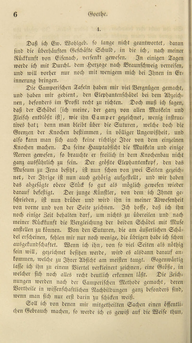 t. £)ap id; @m. SGBoplgcb. fo lange nid;t geanlmorfct, bavan ftnb bt'c uberpduftcn ©efcpdfte ©d;ulb, in bie id;, nacp meiner 9iurffttnft non ©ifenacp, nerfenft gemefen. Sn eittigen Sagen merbe id; mit £)urcpl. bem fperjoge nad; 33raunfd;metg nerreifen, : unb mid norpcr nur nod; mit mcnigem mid; bei Spnen in <gr= inncrung bringcn. ©ie Samperifd;en Slafeln paben mir nicl 33ergnfigen gemacpt, unb t;aben mir gebient, ben ©leppantenfcpdbel bei bem 2lb§eicp; nen, befonberS im profit recl;t ju ricf)ten. Sod; mup id; fagen, bap ber ©cpdbel [id; mcine, ber ganj non alien SPhiSfeln unb gleifcp entblopt iff], mie il;n Samper gejeicpnet, menig tnprucs ttneS pat; bcnn man bleibt fiber bie ©uturen, rocld;c bod; bie ©renjen ber dtnod;en bepimmen, in nolliger Ungcmippeit, unb alfo fann man fid; and; feine ricpfige Sbcc non bem einjelncn dtnocpen mad;en. £>a feine $auptabficpt bie SttuSfeln unb einige 9?ernen gemefen, fo braud;te er freilid; in bem «5tnoc(?enbait nid;t ganj auSfuprltcp ju fcin. £)cr gropte ©leppantcnfopf, ben ba§ SOlufeum ju Sena befipt, iff nun fd;on non jmet ©eiten gejeicp; net, ber Sprige iff nun aud; geportg aufgcpcllt, unb mir paben ba§ abgefdgte obere ©turf fo gut alS ntoglicp gemefen mieber baraitf befeftigt. £)er junge Simpler, non bem id; Spnen ge; fd;rieben, ip nun bruber unb mirb il;n in meiner 2lbmcfenpeit non nornc unb non ber ©ette geicl;nen. Sep poffe, bap icp ipn nocp cinigc Seit bepatten barf, urn nid;t3 511 ftberetlen unb nad; meiner Ofurffunft bie £5crgletd;ung ber beiben ©d;dbel mit $0?ufe anpcllen jit fbnnen. S3on ben ©uturen, bie am aupertiepen ©d;d; bei crfd;einen, feplen mir nur nod; menige,.bie itbrigen pabe id; fd;on au§gcFunbfcpaftet. SGScnn icp ipn, non fo nicl ©citen al3 notpig fein mill, gojcid;nct Pcfipen merbe, mirb c$> alSbann barauf an; Fomnten, melcpe ju Sprer ^fbftcpf am meipen taitgt. ©egenmartig laffe id; ipn ju einem SSiertel nerfleinert geid^nen, cine ©rope, in melcper fid; nod; allcS red;t beutlicp erfennen lapt. ©te Scicp; nungen merben nad; ber Sampcrifcpcn SDtctpobe gemaept, beren SJortpeile in miffenfepaftliepen Sfacpbilbungen ganj befonbcr§ ftnb, menn man fid; nur crp barin $u fepirfen mcip. ©oil icp non benen mir mitgctpcilten ©ad;en einen offcntli; epen ©cbraitcp rnaepen, fo merbe id; e§ gemip aitf bie SBcife tpun,