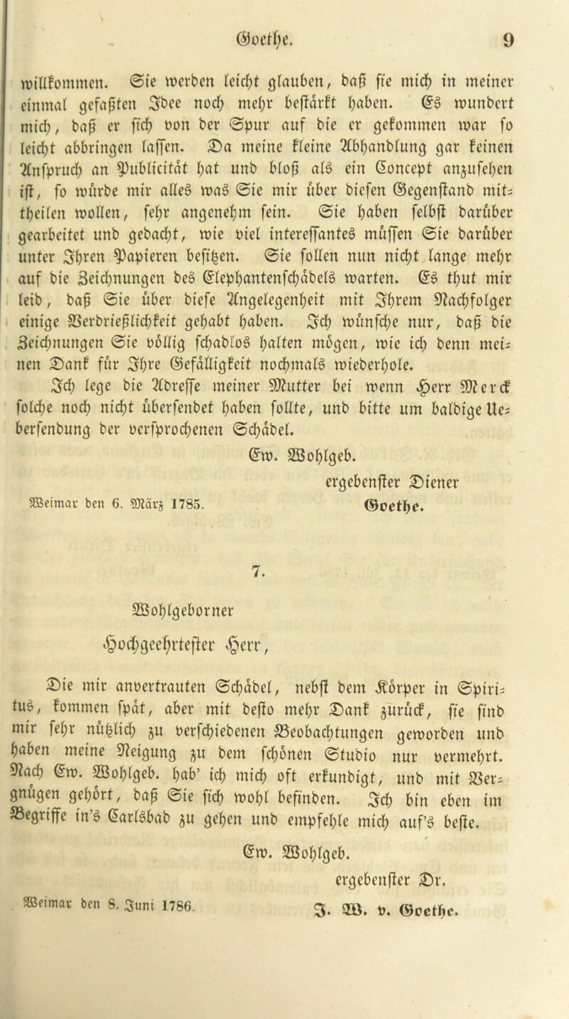 widfomtnen. ©ie werben teicpt gtauben, bap fie nttcp in metner ctnmal gcfaptcn Sbce nod; mepr bepdrft paben. @g wunbcrt mid), bap er ftcp non ber ©pur auf bie er geliommen war fo leid;t abbringen taffcn. £)a mcine fleine Tfbpanbtung gar fetnen 2fnfprucp an ^ublicitat pat unb biop atg ein Concept anjufepen if}, fo wftrbe mir adeS wag ©ie mir fiber biefen ©egenpanb mit; tpeiten wollen, fepr angenepm fetn. ©ie paben felbft baruber gearbeifet unb gebad;t, wte oiel intereffanteg muffen ©ie baruber unter Spren $)apieren befipen. ©ie foden nun nid;t lange mepr auf bie 3eid;nungcn beg Gfleppantenfcpabelg warten. ©g tput mir (eib, bap ©ie fiber btefe 2fngelegenpeit mit Sprem Stacpfotger einige 83erbriepIicpFeit gepabt paben. 3cf> wftnfcpe nur, bap bie Setcpttungen ©ie oodtg fcpabfog patten mogeit, wte id; benn mei; neit SDanf fur Spre ©efddigfeit noepmafg wieberpote. 3d; lege bie 2Cbreffe meiner Gutter bei wenn ^>err 50? e r cf fotd;e nocp niept uberfenbet paben fodte, unb bitte urn balbigelte; berfenbung ber oerfproepenen ©cpabel. ©w. SBoplgeb. ergebenffer Wiener SBeimai- ben 6. SOiarj 1785. ©oetpe. 7. SBoplgeborner ^ocpgeeprtefter «§err, 2)ie mir anoertrauten ©cpdbet, nebp bem dtorper in ©ptri; tug, fommen fpdt, aber mit bepo rnepr 2)anf ^urucf, fie ftnb mir fepr nupticp ju oerfeptebenen ©eobaeptungen geworben unb paben meine 9?eigung ^u bem feponen ©tubio nur oermeprt. 9}ad; @w. poptgeb. pab’ icp micp oft erfunbigt, unb mit 23er= gnugen geport, bap ©ie ftcp wopl beffnben. 3d; bin eben irn 33egriffe in’g (5arfgbab 511 gepen unb empfepte mtep auf’g befle. @w. SBoptgeb. ergebenper £)r. ffieimav ben 8. Sunt 1786. g. flB. *. ®oetf>e.