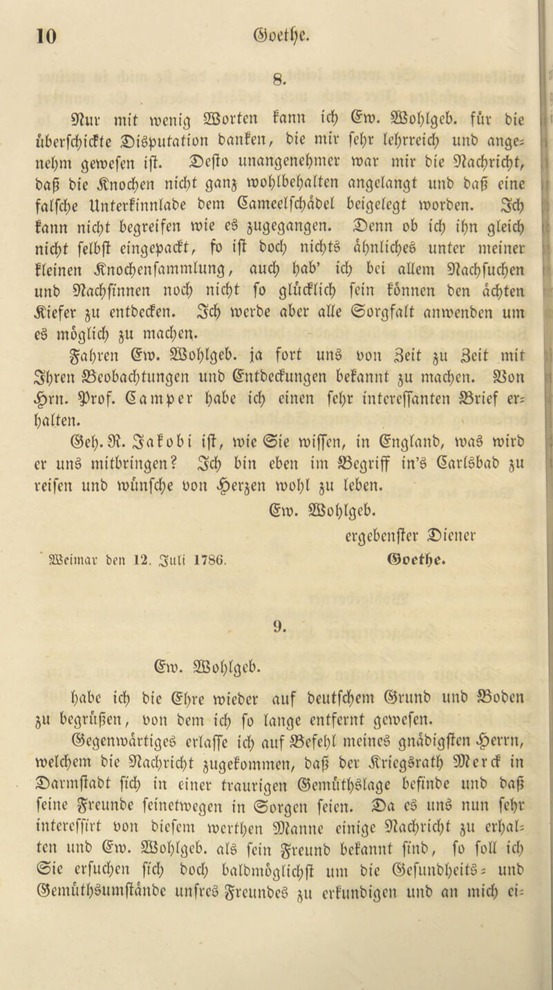 8. S'luv mit wenSBorten farm icf) Cm. 2Bof;fgeb. fur bie uberfd;idte ©imputation banfen, bie miv fef;r lefjrreid? unb ange; nef;m gewefeit iff. ©effo unangenebnter roar mir bie 9facbricbt, bap bie $nod;en nid;t ganj mobfbebalten angelangt unb bap cine faffepe Unterftnnfabe bem Cameelfd;abel beiejetegt morben. Scb faun nid;t begretfen mie e§ jugegangen. ©enn ob id) if;n gleid; nid;t felbff eingepadft, fo iff bod; nidjtS a(;nltd;e6 unter meiner ffeinen jtnocbenfammhmg, aud; f;ab’ id; bci allem Dfacpfucpcn unb 9fad;ftnnen nod; nicf;t fo gludiid; fein fonnen ben ad)ten liefer ju entbeefen. Scb merbe aber aUe ©orgfaft anmenben um eg moglid; ju mad;en. gapren Cm. SSoplgeb. ja fort ung bon Sett ju 3eit mit Sbten 33cobad;tungen unb Cntbecfungen befannt ju macben. Sion Jprit. $rof. Camper b^be id; einen fcf;r intereffanten S3rief er; l;aften. ©ef;. 9f- Safobt iff, mie ©te roiffen, in Cngfanb, mag mirb cr ung mttbringen? Sd) bin eben im S3egriff in’g Cartgbab 511 reifen unb munfd;e 0011 ^erjen mol;l ju feben. Cm. SBopfgeb. ergebenffer ©inter SBeimav ben 12. Suit 1786. ©oetpe. 9. Cm. -2Bof;fgeb. babe icb bie C(;re mieber auf beutfebem ©runb unb SBoben 511 begrftpen, bon bem id; fo fangc entfernt gemefen. ©egenmartigeg crlaffc icf; auf 33efel;f ntetneg gnabigffen $evrn, mefd;em bie 9tad;rid;t jugefommen, bap ber .ftrieggratb 9)?eref in ©armffabt fid; in einer traurigen ©emiftbSfage beftnbe unb bap feine greunbe feinetmegen in ©orgen feicn. ©a eg ung nun febv intercffirt bon biefem mertben SJfanne einige 9fad;rid;t ju erf;af: ten unb Cm. SBobfgeb. afg fein greunb befannt ftnb, fo foil id; ©ic erfud;cn ftd; bod; balbutogftcbff um bie ©cfunbbcitgs unb ©emfitb^umffanbe unfreg greunbeS ju erfunbigen unb an mid; ci^