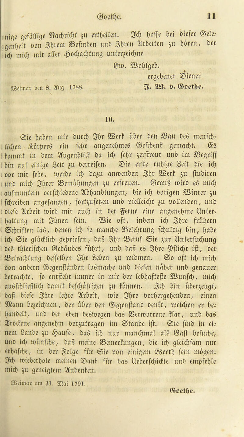 @ocH)e. 1] ntgc gefatfige 9?acf;rid;t $tt ert^cilcn. 3d) boffe bet btefer ©etc; genbeit Don Sbrem SBeftnben itnb Sbrcn tfrbeiten ju b$ren, ber id) nticb mit a tier £od;ad;tung unterjetebne ©vo. -SBobtgcb. ergebener £>icncr SBeinuu- ben 8. Bug. 1788. 3. 2B. 0. ®octi>c. 10. @tc bnben mir burdb 3l;r SBcrt fiber ben 33au beg menfd;s (td;en Jtorperg ein febr angenebmeg ®cfd;enf gemaebt. ©g Fomtnt in bem 2fugenbli<J ba icb febr jerfireut itnb im SSegriff bin auf etnige Sett ju Perretfen. £>ie erfte ru&ige Sett bie tel; . oor mir fe(;e, werbe icb baju anroenben 3br SBetf §u flitbtren unb mtcb Sbrer S$cmttbungen ju erfveuen. ©enup tt>irb eg mid; aufmuntern oerfd;iebcne 2tbbanblungen, bte id; oortgett SBinter ju febveiben angefangen, fortjufc&en unb Dietfeid;t ju Dotfenben, unb biefe Arbeit votrb mtr aud; in ber gerne et'ne angenebme Unter; battling mit Sbnen fein. 2Bie oft, inbent id; 3bre frftbent ©ebriften lag, benen id; fo mand;e SSetebrung fcbulbig bin, babe id; ©tc gtitd’lid) geprtefen, bap 3br 23eruf ©ie jut Unterfitd;ung beg tbiertfeben ©ebaubeg f£d;rt, unb bap eg Sbre fPf!td;t ift, ber S3etrad;tung beffetben 3br Seben ju rotbmen. ©o oft id; mid; Don anbern ©egenflanben logmad;e unb biefen naf;er unb genauer betraebte, fo entftept imtncr in mtr ber lebbaftefte SBunfd;, trttcb augfcpliepltcb bamt’t befebafttgen ju fontten. 3d; bin uberjeugt, bap biefe 3brc le©te 2£rbeit, note 3bre Dorbergebenben, etnen SDtann bejetebnen, ber fiber ben ©egenftanb benft, roeId;ett er be= banbelt, unb ber eben begroegen bag SScrvoorrene ffar, unb bag Stocfene angenel;m oorjutragen im ©tanbe iff. ©ie ftnb in ei; nem 2anbe ju ^>aufe, bag id; nur mancbntal afg ©aft befuebe, unb id; nntnfcbe, bap mcine SSemerf’ungen, bie icb gleid;fam nur erbafd;e, in ber gotgc fur ©ie Don eintgem SfBertl; fein mogen. 3cb mtebcrbole meitten 2)anf fur bag Uebcrfd;tdte unb empfebfe mid; ju geneigfem 2fnbenfcn. SBetmar am 31. «Olai 1791. ©OCtI;c.