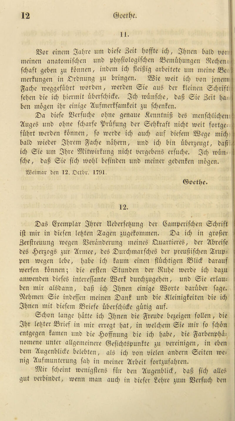 11. S3or einetrt Sapre um biefe Beit poffte tep, Bpnen balb nor mcincn anatomtfcpen unb ppi;fioiogi1d;en ®cmupungen Stccpem ! fd;aft gebeit ju fonnen, inborn id; flcipig arbeitefe um meinc S5c=: merfungen in £)rbnung gu bringen. SBie tveit id; non jenem gacf>e vneggefuprt tnorben, merben ©ie aug ber fletnen <Scf>rtft fcpen bie id; pierntit itberfcpicfe. 3d; tnunfepe, bap ©ie Beit pa; ben mogen ipr einieje 2£uftnerffamfeit gu fepenfen. £)a biefe Slerfucpe opne genaue Jtcnntnip beg menfepitepen 2tugeg unb oI;ne fcparfe $)rufung ber ©epfraft nicf>t voeit fortge= ffiprt roerben fonnen, fo voerbe id; aucp auf biefem SBege mid; balb voieber 3pi‘<?nt ^ad;e ndpern, unb id; bin ubergeugf, bap id; ©ie um 3pre SJtitinirfung nid;t nergebeng erfud;e. 3d; mm; fd;e, bap ©ie ftd; tnopi beftnben unb mciner gebenfen mogen. SOJeimav ben 12. £>ctbv. 1791. ©oetpe. 12. £)ag ©remplar 3pver Ueberfepung ber Giamperifcpen ©d;rift iff mir in biefen lepten £agen gugefommen. ©a id; in groper Berffreuitng tncgcit SScrdnbcrung meineg £luarftereg, ber Wbreife beg -^erjogg gur 2trmce, beg £>urepmarfcpeg ber prcupifd;en 3rup; pen tnegen tebe, (;abe id; faum cincn flud;tigen SSltcf barauf merfen fonnen; bie erften ©tunben ber 3iupe tnerbe id; bagu anvoenben biefeg tntcreffante SBerf burepgugepen, unb ©ie eriau; ben mir algbann, bap id; 3pnen einige SBorte baruber fage. Shopmen ©ie tnbeffen mcinen i£)anf unb bie ^(einigfeiten bie id; 3pnen mit biefem SSriefe uberfd;icfc gutig auf. ©d;on langc pdtte id; 3pnen bie ^reube begeigen folien, bie 3pr tester 5Brief in mir erregf pat, in tneld;cm ©ie mir fo fd;6n enfgegen famen unb bie ^)offnung bie id; pabe, bie §arbenppd; nomene unter aUgemeinere ©eftd;tgpunftc gu nereinigen, in eben bent Qtugenblicfe betebten, atg id; non nieleit anbern ©citcn tnc; nig ‘2(ufmunterung faf; in mciner 2frbeit fortgufapren. 9)iir fd;eint tnenigffeng fur ben 2tugenblicf, bap fid; aft eg gut nerbinbet, tnemt man aucp in biefer Sept* gum SSerfud; ben