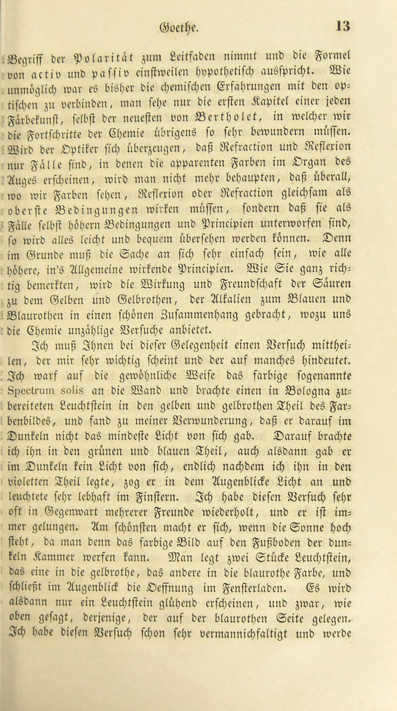 sgegviff ber ^o lari tat jum fcertfaben nimmt unb bie gormel oon actio unb paffio cfnflweilen pppotpctifcl; augfpricpt. SBte unntoglicp war eg bidder bie cpemifdpen ©rfaprungen mit ben op; tifcben ju oerbinbett, man fepe nur bie erflen $apitel ctner jebcn gArbcfunft, fell)ft ber neueffen oon ©ertpoiet, in welcper wir bie gortfcpritte ber gpemie fibrigeng fo fet;r bewunbern muffen. 233irb ber £)ptifer fid; uberjeugen, bap Refraction unb Reflexion nur gdlle ftnb, in benen bie apparenten garben im £>rgan beg ^ugeS erfd;einen, wirb man nicl;t mepr bepaupten, bap iiberatl, wo wir garben fepen, Reflexion ober Refraction gleicpfam aid o b e r ft c S3 eb ingun gen wir fen muffen, fonbern bap fie alg gdlle felbjt popcrn ©ebingungen unb ^rindpien unterworfen ftnb, fo wirb afteg ieicpt unb bequern uberfepen werben fbnnen. £>enn tm ©runbe mup bic ©acpe an ftcp fcbr cinfacp fein, wie atte popere, in*d ttKgemetne wirfertbe fPrinctpien. SBie ©ie ganj rid;; tig bemcrften, wirb bie SBBirfung unb greunbfcpaft ber ©duren ju bcm ©elben unb ©eibrotpen, ber 2f(faiien jutrt 33iauen unb . SSfaurotpen in einen fd;6nen Sufantmenpang gebracpt, woju ung bie ©pernie unjdpiige 33erfucpe anbietet. Sd; mup Spnen bei biefer ©elegenpeif einen SSerfud; mittbei; ten, ber mir febr wicptig fcl;eint unb ber auf mancpeg pinbeutet. Sep warf auf bie gewopnticpe SCSeife bag farbige fogenannte Spectrum solis an bie SBanb unb bracpte einen in SBofogna ju; bereiteten Seucptffein in ben getben unb gelbrotben SEpeil beg gar; benbiibeg, unb fanb ju mejner SSerwunberung, bap er barauf im ©unfeln nicbt bag minbefie fiicpt oon ftcp gab. ©arauf bracf>te icb ibn in ben grunen unb blauen Speil, aucb aigbann gab er im JDunfeln fein 2id;t oon ftcb, enbltcf) nacpbem icb ipn in ben oioictten Sped iegte, jog er in bent 2£ugenbltcfe £icpt an unb leucptcte fepr lebpaft im ginjtern. Sep babe biefen SSerfud; fepr oft in ©egenwart meprerer greunbe wieberpott, unb er iff im; mer getungen. 2Cm fcponften maept er ft'dp, wenn bte©onne pod; ffept, ba man benn bag farbige S3itb auf ben gupboben ber bint; fein hammer werfen fann. SRan iegt jwei ©tuefe fieucptffetn, bag eine in bie geibrotpe, bag anbere in bie biaurotpe garbe, unb fcpiiept int 2iugenbiicf bie £)effnung im genfferiaben. ©g wirb aigbann nur ein 2eud;tffein giupenb crfd;einen, unb jwar, wie oben gefagt, berjenige, ber auf ber biaurotpen ©cite geiegen. Sd) babe biefen S3erfucp fepon fepr oermanniepfaitigt tinb werbe