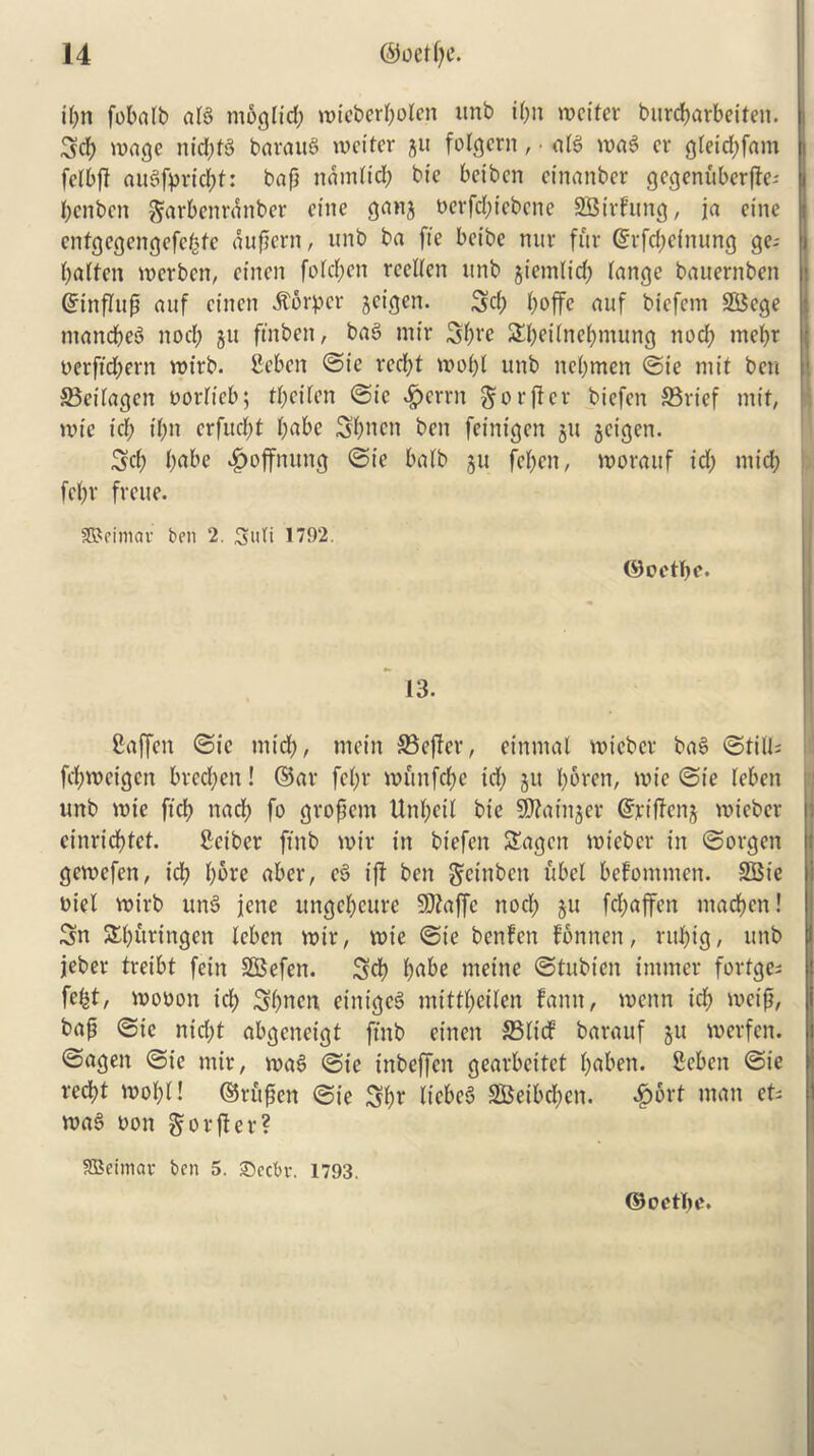 it;n fobalb al8 rnbglid; wiebert;olen unb it;n wetter burcbarbeiten. 3d) wage nid;t§ barauS wetter 511 folgetn, • at$ wa$ er gteid;fam felbft au3fprid;t: bap ncimltd; bie beibcn etnanber gegenuberjte; bcnbcn garbenrdnber etne gang Perfd;tebene SBirfung, ja cine entgegengefebfe aupcrn, unb ba fie betbe mtr fur ©rfcbeinung ges batten werben, et'nen fotd;en reclten unb gicmlid; tange bauernben Grtnflup auf et'nen harper geigen. 3d; boffe attf biefem 2Bcge mancbeS nod; gu ftnbett, ba3 mtr 3bvc Sbeitnebmung nod; mebr perftd;ern wirb. Seben ©ie red;t wot;( unb net;men ©ie niit ben 33eilagen oorticb; tt;ettcn @tc |)crrn gorfter biefen 33rief tnif, wtc id) t(;n crfud;t t;abe 3bncn ben feinigen gu geigen. 3d; i)cd>e ^ojfnung ©te batb gu feben, worauf id; mid; fet;r frcue. SReimav ben 2. Suti 1792. ©oetbe. 13. Caffett ©ie mid;, mein 33effer, einmat wieber ba$ ©tilts fd;wcigctt brcd;en! ©ar fet;r witnfd;e id; git t;oren, wie ©ie leben unb wie ftcb nacl; fo gropem Unl;eit bie Sttainger ©riff eng wieber cinricbtct. Sciber ftnb wir in biefen Stagen wieber in ©orgen gewefen, id? bore aber, e$ iff ben gfetnben ubel befommen. SSie Diet wirb un3 jene ungebeure SDtaffe noct; gu fd;affen ntacben! 3n ^bunngen leben wir, wie ©te benfett fbnnen, rut;ig, unb jeber treibt fein SSBefen. 3d? ba&e meine ©tubt'en imtner fortges fe^t, wopou icb 3bnen einigeS mittt;citen fann, wenn teb metp, bap ©ie nid;t abgcneigt ftnb et'nen 25lid barauf gu werfen. ©agett ©ie mir, wa3 ©ie inbeffen gearbeitet baben. fieben ©ie reebt wot;t! ©ritpen ©te 3b* liebe6 3Beibd;cn. 4?6rt man ets wa§ non gorfler? ffiSeintav ben 5. ©ccbv. 1793. (SJoetTw.