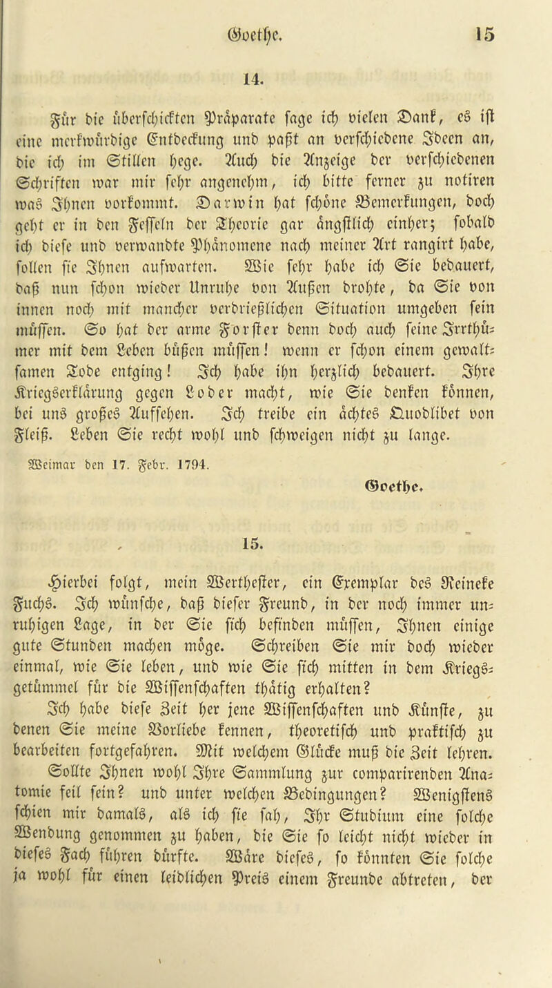 14. gur bte uberfd;icften ^rdparafe fage icp oiclen 2>anF, e§ ift cine merf'wurbige @ntbecFung unb papt an oerfcpicbene Sbccn an, bte id; itn ©tilten i;ege. 2tud; bie 2tn$eige bev oerfd;iebenen ©epriften war mir fepr angencpnt, tep bitte ferncr gu notiren wa8 3pncn oorfomint. Sarmin I;at fcl;one 33emcr!ungen, bod; gel;t cr in ben geffetn bev 2i;covic gar dngfitid; cinder; fobalb id; biefe nttb oermanbte spbdnomcnc nad; rneiner 2(rt rangtrt babe, follen fie Spurn aufmarten. 2Bic fet;r abc id; ©k bebanert, bap turn fepott mieber Unntpe bon 2tupen brot;te, ba ©ie bon innen nod; mit manner oerbrieptiepen ©ituatton umgeben fein muffen. ©o bat ber armc ^orfter benn bod; and; feine Srrtptu mer mit bem Seben bitpcn mnffen! wenn cr fd;on einem gewalt; famett Sobe enfgtng! 3cp babe tpn perjltcp bebanert. Sprc .ftriegSedldrung gegen Sober mad;t, mie ©ie bertfen fonnen, bci un3 groped 2tuffepen. 3d; freibe ein dd;te§ Gnoblibet bon gteip. Seben ©ie reebt wopl unb fcbvoeigen niept gu lange. SBcimav ben 17. gebu. 1794. ©oetpe. 15. ^)ierbei fotgt, mein SBertpcfter, ein diremplar bc§ Sveinefe $itcp§. 3cp wtmfcpe, bap biefer gxcunb, in ber nod; tmmer un; rubigen Sage, in ber ©ie ftep beftnben mitffen, Spnen einige gitte ©tunben mad;en mbge. ©cpretben ©ie mir bod; mieber einrnal, mie ©ie leben, unb mie ©ie ftcb mitten in bem $rtegs>i getummet fur bte SBtffenfcpaften tpdtig erpalten? 3cp babe biefe Seit per jene SGSiffenfdbaften unb ^ttnfie, git betten ©ie meine SSorliebe bennen, tpeoretifcp unb prafftfep gu bearbeiten fortgefabren. 50?it me(d;em ©tinfc mup bte 3eit tepren. ©oUte Spnen wopl Spre ©ammlung jur comparirenbert 3(na; tomie feit feitt? unb unter metepen ©ebingungett? SBenigftenS fd)ien mir bamaB, alS id; fie fab, 3b* ©fubiunt cine fotepe SBenbung genommett gu paben, bte ©ie fo leid;t niept mieber in biefeS §ad; fubren burfte. SBdrc bicfcS, fo fonnten ©ie fo(d;e fa mopt fur etnett (etbliepen $rei3 einem greunbe abtreten, ber