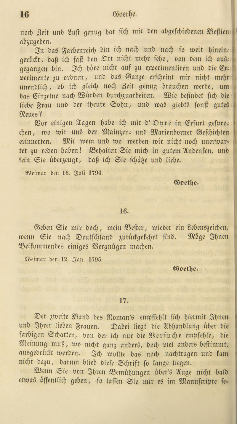 nod; 3eit unb Sufi genug l;at fid; mit ben abgefd;iebenen S3ejiten i abjugeben. Jgn bag garbenreid; bin id; nad; unb nacp fo weit I;inein= ■ gerfuft, bap id; fafi ben ^Drt nt'd;t mcl;r fel;e, non betn id; aug; ji gegangen bin. 3d; l;6re nid;t auf 511 erperimentiren unb bie @r= i perimente ju orbnen, unb bag ©anje erfepeint mir niept mepr unenblid;, ob id; gletd; nocf; 3eit genug braud;en werbe, urn bag ginjclne nad; 2Buvben burd;juarbeiten. 2Bie beftnbet fid; bie i liebe $rau unb ber tpeure ©opn, unb wag giebtg fonft guteg : 9?eueg? 83or einigen 2!agen 6abe id; mit b’£>pre in Erfurt gefpro; d;en, wo mir ung ber Sftainjers unb SDfarienborner ©efd;id;ten evinnevten. $D?it wem unb wo wevben wir nid;t nod; unerwar; tet ju veben paben! 33epalten ©ie mid; in gutem 2Cnbenfen, unb fein ©ie uberjeugt, bap id; ©ie fd;atje unb liebe. SScimac ben 16. Suit 1794. ©oetpe* 16. ©eben ©ie mir bod;, mein 23efter, wieber ein 2ebengjeid;en, wenn ©ie nad; £)cutfd;lanb junufgcFeprt ftnb. 9J?6ge 3pnen ffieifommetibeg etnigeg SSergnugeit mad;en. SSBeimav ben 12. San. 1795. (9oetpc. 17. £>er jmcite 83anb beg Sioman’g empfieplt ftd; permit 3pneit unb Sprer tteben grauen. 2)abei liegt bie Qtbpanblung liber bie farbigen ©cl;atten, non ber id; nur bie $8erfud;e empfepte, bie timing mup, wo nid;t ganj anberg, bod; oiel anberg bepimmt, auggebriieft werben. 3d; wollte bag nod; naeptragen unb fam nid;t baju, barum blicb biefe ©d;rift fo lange liegen. SBenn ©ie non 3pren SBemfipungen liber’g 2(uge niept balb etwag offentlid; geben, fo laffen ©ie mir eg tm 9)?anufcripte fe;