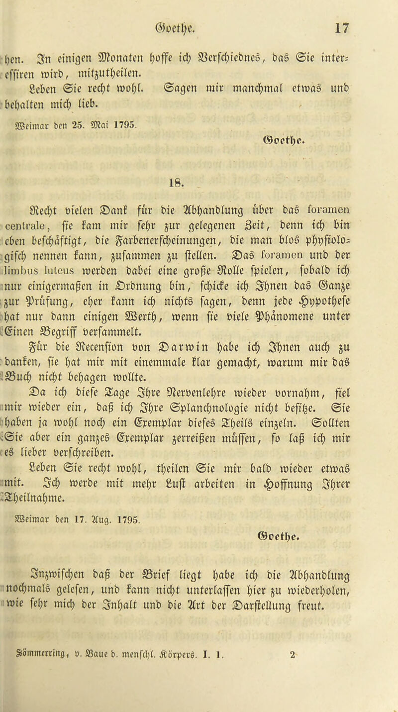 fyen. Sn etnigen Sftonaten t>offc id; 93crfd?icbnc3, ba6 ©ie inters cfftren roirb, mitgutpeiten. geben ©ie red)t roopl. ©agen mir mancpmal etma§ unb bepatten mid) lieb. SBeimar ben 25. 9Kai 1795. ©octpe. 18. 9ved;t bteten 25anf fur bie 2Cbpanblung fiber ba§ foramen cenlrale, fie fam mir fef>r gur gelegenen 3ett, benn icp bin cben befepaftigt, bie garbenerfepeinungen, bie man bto6 pppfiolos gifep nennen fann, gufammen gu ftellen. 25a§ foramen unb ber limbus luieus merben babei cine grope Sfotte fptefen, fobatb id) nur einigermapen in £>rbnung bin, fepiefe icp Spnen ba§ ©ange gur 9)rufung, eper fann id) nicptS fagen, benn jebe .£»;potpefe pat nur bann einigen SBertp, menu fie biete 3>pdnomene unter :©inen 33egriff berfammett. gur bie Stecenfion bon 25 arm in pabe id) Spnen aucb gu banfen, fie pat mir mit einemmate ftar gemaept, warum mir bae> >33ucp niebt bepagen roollte. 25a id) biefe £age 3pre Sforbenlepre mieber bornapm, ft'el mir ttrieber ein, bap id; Spre ©plancpnologte nid;t befifje. ©ie 'baben ja wopl nod; ein Grjcentplar biefeS 5£peit$ eingetn. ©oltten <©ie aber ein ganger ©remptar gerreipen muffen, fo tap icp mir e§ tieber berfepreiben. geben ©ie reept mopt, tpeiten ©ie mir balb voieber etmaS mit. Sep werbe mit mepr guff arbeiten in .£)offnung Sprer Speitnapme. SBetmar ben 17. 2Cug. 1795. ©oetpe. Sngmifcpen bap ber 35ricf tiegt pabe id; bie 2tbpanbtung nocpmalS gelefen, unb fann nidpt untertaffen pier gu mieberpoten, voie fepr micp ber Snpatt unb bie 2trt ber 25arjleltung freut. SSommerring , ». fflaue b. menfcljl. Jlbtpei-S. I. 1. 2