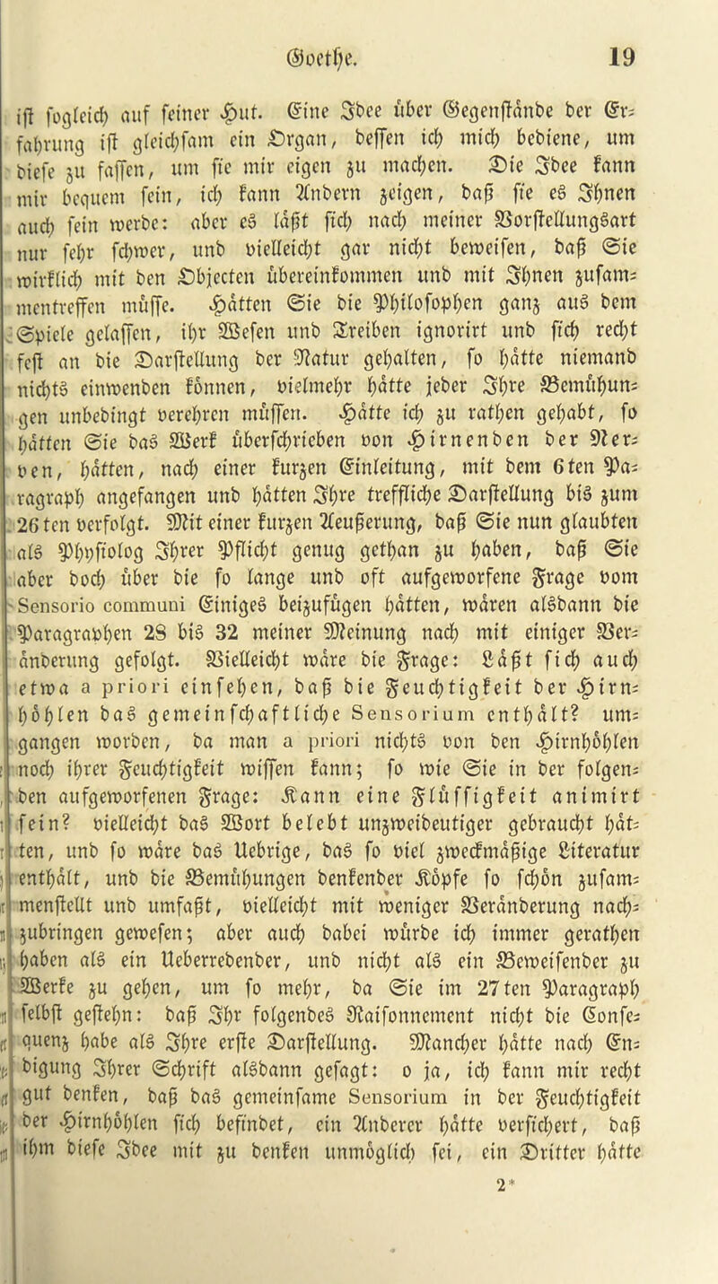 iff fogteid; auf feiner ^ut. @ine Sbee fiber ©egenffanbe bcr @v; fanning iff gleicbfam ein £)rgan, beffen id) mid; bebiene, ttm biefe ju faffcn, urn fte mir eigen ju madden. Sic 3bee fann miv bcquctn fern, id; fann 2fnbern jeigen, bap fte eg Sbnen aud) fein merbc: aber eg rdf?t fid; nad; meinet* SSorjMungSart nur fef;r fd;wer, unb oieUeid;t gar nid;t bemeifen, bap ©ie mivf(idf) mit ben Sbjecten fibereinfommen unb mit 3;nen jufants mentreffen muffe. fatten ©ie bie ^f;ttofopf;en ganj aug ban @piele getaffen, if;r SQBefen unb SEreiben ignorirt unb ftef) red;t fcjl an bie ©arfMung ber IJiafur gebalten, fo l;dtte niemanb nid)tg einwenben fonnen, bielmefjr batte jeber Sb^e ©emfi^uns gen unbebingt oeret;ren mfiffen. £atfe id) ju ratten get;abt, fo fatten ©ie bag SSSerf fiberfd^rieben non $irnenben ber 91 er; lien, batten, nad; einer furjen ©inteitung, mit bent 6ten 9)a* vagrapt; angefangen unb batten 3t;re trefflicbe ©arffeltung big jum 26 ten nerfolgt. SDfit einer furjen ttfeuperung, bap ©ie nun gfaubten atg ^bbfiolog Sb«r §)flid;t genttg getban $u baben, baft ©ie nber bocb fiber bie fo tange unb oft aufgemorfene grage bom Sensorio communi dinigeg beijuffigen batten, maren atgbantt bie §)aragrar>ben 2S big 32 rneiner 5D?einung nacb mit einiger 33er; anberung gefolgt. 33ietteid;t ware bie $rage: fidpt fid; aud; etwa a priori etnfeben, baft bie geud;tigfeit ber v£>irn; f;6f>ten bag gemeinfcbafttid;e Sensorium entbatt? um= gangen worben, ba man a priori nicl;tg bon ben $ivnl)5f}leh nocb t'brer gruebtigfeit wiffett fann; fo wie ©ie in ber fotgen; ben aufgeroorfenen grage: Marttt cine gtfiffigfeit animirt fein? bieHeidjt bag SBort betebt unjweibeutiger gebvauebt bat? t .ten, unb fo mare bag Uebrtge, bag fo biel gweefmapige Siteratur i entbatt, unb bie SSemitbungen benfenber dtopfe fo fefibn jitfam; it menftetlt unb umfaft, bietteiebt mit wentger SSeranberung nad); it jubringen gewefen; abet* aucb babet wfirbe id) immer geratben r, baben atg ein Ueberrebenber, unb nid}t atg ein 33cmeifenber ju SBerfe ju geben, urn fo met;r, ba ©ie irn 27ten paragraph 'it fetbft geftet;n: bafi Sbr fotgenbeg Staifonnement ntd;t bie Sonfe; ti <juenj babe atg Sb^e erffe ©arftettung. SKancfier batte nad; Gnt= v bigung Sbm ©ebrift atgbann gefagt: o ja, id; fann mir reefit (t 9l*t benfen, bap bag gemeinfame Sensorium in ber $euct;ttgfeit ie ber ^)trnbb(;ten ftcb befmbet, ein 2Cnbercr batte oerftd;ert, bap tn ibnt biefe Sbee mit ju benfen unmogttd; fei, ein ©fitter t;atte 2*