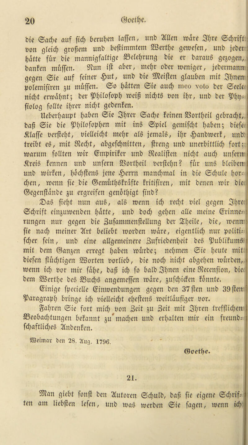 bie ©ad;e auf fid) beruben laffen, unb 2Ctten ware Sfcre ©cbrift eon gieid; grogem unb befHmmtem SBertbe gewefen, unb jeber f;atte fur bie mannigfaitige SBelebrung bie er baraug gejogen, banfen muffen. Sttun ift aber, mei;r ober weniger, jebermann gegen ©ie auf fetner £ut, unb bie SO^eiften glauben mit Sbnen polemifiren jtt muffen. ©o fatten ©ie aucb meo voto ber ©eeie ntd)t ermabnt; ber ^bilofopb weif nicbtg eon ibr, unb ber 9%- ftolog fottte if;rer md)t gebenfen. Ueberbaupt b^en 3b*w ©acbe feinen SSortbeii gebracbt, baft ©ie bie $>bdofopben mit ing ©piet gemifcbt b^n; biefe Piaffe eerftebt/ eieWeicbt mebr afg jemalg, if;r £anbwerf, unb treibt eg, mit 3fad;t, abgefcbnitten, ftreng unb unerbittlicb fort warum foiiten reir ©mpirifer unb Siealiften nicbt aucb unfern ^reig fenrten unb unfern SSortbeil oerfiebn? fur ung bleiben unb mirfen, f;ed;ffeng jene ^>crrn mand;mat in bie ©cbule ber- cben, menu fie bie ©cmutbgfrafte fritifircn, mit bencn wir bie ©egenffanbe 511 ergretfen genotbigt ftnb? Sag ftebt nun aug, alg wenn id; red;t eiei gegen Sbre ©d;rift einjuwenben fyatte, unb bod; geben atte meine ©rinne; rungen nur gegen bie Sufammenftellung ber Ztyilt, bie, menu fie nad; meiner 2(vt bedebt reorben mare, eigentdd; nur politi- fdber fein, unb eine adgemeinere Sufriebenbeit beg $)ubdfumg mit bem ©anjen erregt fyaben wurbe; nebmen ©ie beute mit: biefen fliicbtigcn Shorten eordeb, bie nod; nid;t abge(;en murben, wenn id; eor mir fai;e, baft id) fo balb 3;nen cine SRecenft'on, bie bem 2Bert(;e beg 35ud;g angemcffen ware, jufctyicfen fonnte. ©inige fpecielie ©inwenbungen gegen ben 37 flen unb 39 ften paragraph bringe id; eielleid;t ebeffeng weitlaufiger uor. gal;rcn ©ie fort micb eon Beit git Beit mit Sbrcn treffdcben S5eobacbtungen befannt jutnad;en unb erbaUen mir ein freunb; fd;aftiid;eg 20tbenfen. SDSeimav ben 28. 2Utg. 1796. ©oetbe. 21. 9Kan giebt fonft ben 2tutoren ©d;ulb, baft fie eigene ©d;rif; ten am liebjfen tefen, unb wag werben ©ie fagen, wenn id;