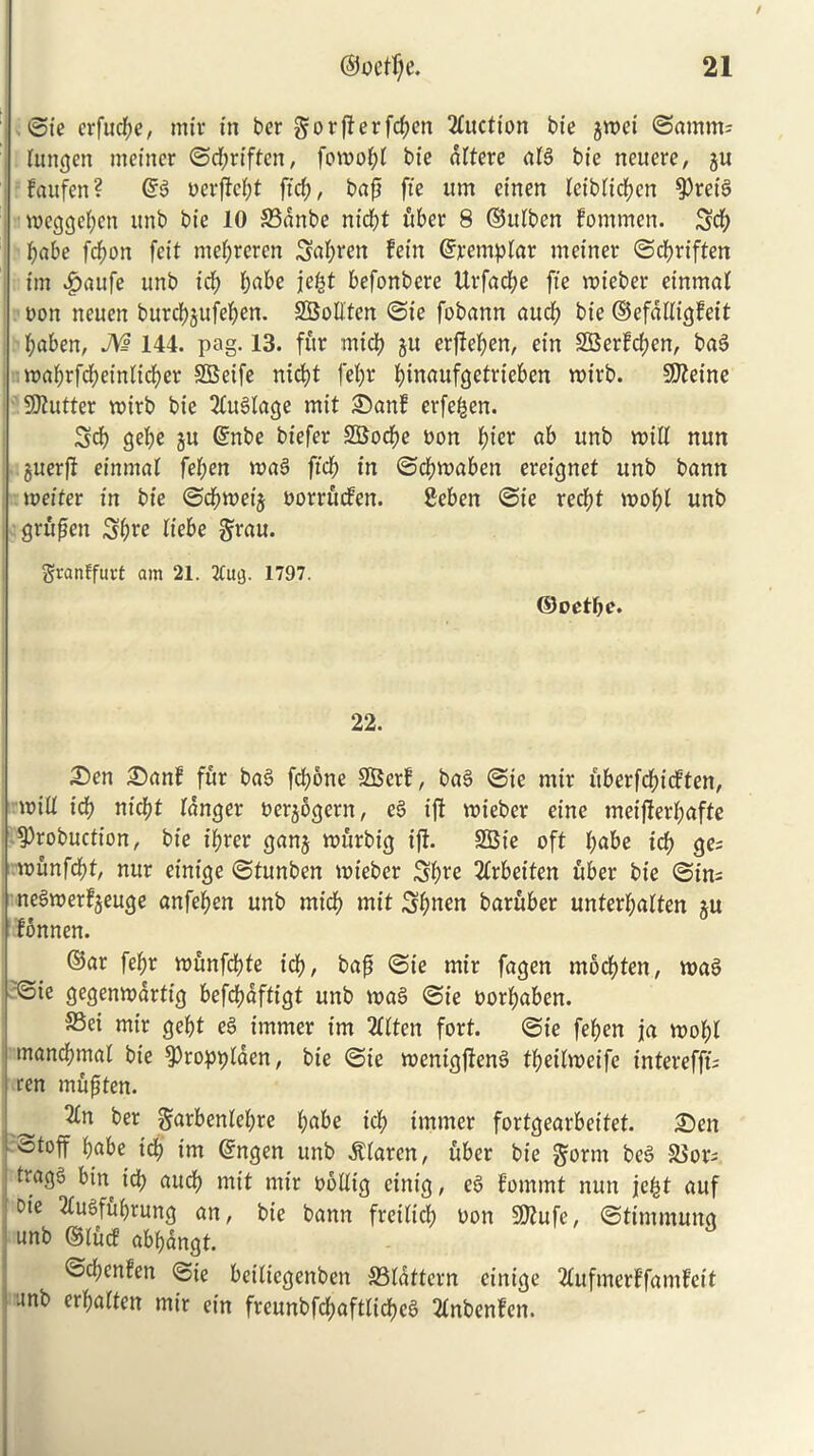 ©ie crfucl;c, mir in ber gorff erfcf;en Auction bie $met ©arntm Utngen tneiner ©d;riftcn, fowo^>£ bic dttere alg bte neuere, ju fattfcn? @g nerftebt ftd;, baft fte um eirten leiblicfyen ^ret'g meggeben unb bte 10 S3dnbe ntdjt uber 8 ©itlben fommen. Sd; babe fcbott feit mebrercn Sabren fetrt ©remplar meiner ©cbriften ttn £aufe unb id; l>abe jefct befonbere Uvfacbe fte mieber einmat non neuen burcbjufeben. SBodten ©ie fobann and) bie ©efddigfeit baben, M 144. pag. 13. fur mtcb ju erfieben, ein SBerfcben, bag mabrfd;einlid)er SBeife nicbt febr btnaufgetrteben mtrb. SKetne Gutter mirb bte 2luglage mit ©anf erfe^en. Sd) gebe ju @nbe biefer SBocbe non t)kx ab unb mid nun guerfl einmat feben mag fid) in ©cbmaben ereignet unb bann meiter in bie ©cbmeij norrucfen. geben ©ie recbt mobl unb r-grufen Sb^e liebe grau. granffuvt am 21. 21ug. 1797. ©oetfm* 22. 3)en £)anf fur bag fcbone SBerf, bag ©ie ntir uberfd;icften, mid icb nicbt langer nerjogcrn, eg iff mieber cine meijlerbafte 9)robuction, bte t'brer ganj murbig ift. SBte oft fyabe id) ge= munfdbt mtr einige ©tunben mieber Sb^e 2lrbeiten uber bie ©in= negmerfjeuge anfeben unb mtcb mit Sbnen baruber unterl;alten §u fonnen. ©ar febr munfcbte icb, baft ©ie mir fagen mocbten, mag ©ie gegenmartig befcbdftigt unb mag ©ie norbaben. S3ei mtr gebt eg trnmer tm 2llten fort. ©ie feben ja mobl manbbmal bie ^ropplaen, bie ©ie menigfteng tl;eilmeife interefft; ren mujiten. 2ln ber garbenlebre ljabe icb tmmer fortgearbeitet. £)en totoff babe icb im Crngen unb $laren, uber bte §ortn beg 58orj tragg bin icb aucb mit mtr nodig eintg, eg f’ommt nun je£t auf Die 2lugfu()rung an, bie bann freiltcb non 3Q?ufe, ©tintmuitg unb ©lucf abbangt. ©d;cnfen ©ie betlicgcnben S3ldttern einige 2lufmerffamfeit '4nb ^fatten mir etn freunbfcbaftlicbcg 2lnbenfen.