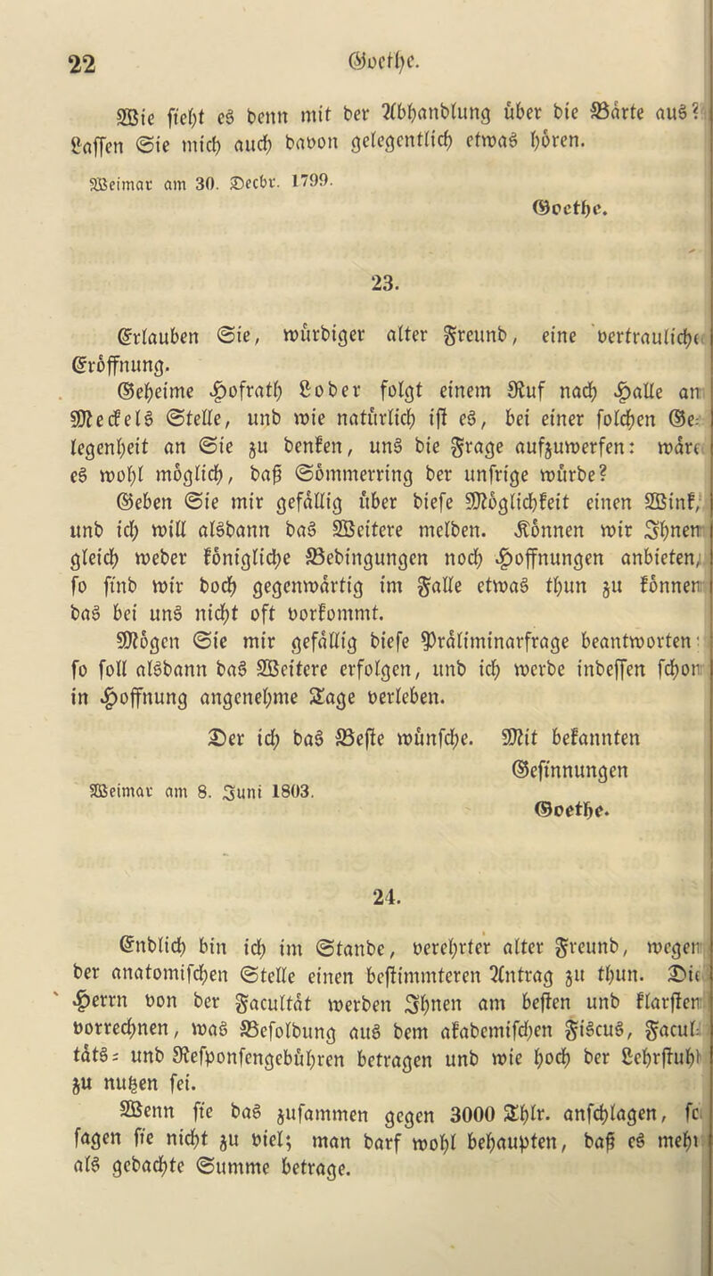 2Bte ftef;t eg benn mit bet tfbbattblung uber bie 33drte aug? Srtffen ©ie micb and; baoon gelegcntlid) ctn>a6 f;6ren. SBeimar am 30. Secbe. 1799. ©oetfjc. 23. ©rlauben ©ie, wttrbiger alter grettnb, eine uertrauttcf?e ©roffnung. ©eljeime £ofratl; Sober folgt einem 9fuf nad; £alle an 50?ecfe16 ©telle, unb wie natitrltcf) tfi eg, bet etner folc&en ©e: legenl;eit an ©te ju benfen, ung bte Stage aufeuwerfen: wart eg wol;l moglicf), baj; ©ommerring ber unfrige wurbe? ©eben ©ie rnir gefallig fiber biefe SKogltcbfett etnen SB inf, imb id; will aBbann bag SBcitcre melben. dtonnen wir 3f)nm gleicfr weber foniglidw ©ebtngungen nocf) ^offnungen anbieten, fo ftnb wir bocf) gegenwdrtig irn etwag tl;un ju fonnen bag bei ung nicfyt oft oorfommt. SDlogen ©ie mtr gefallig biefe ^raliminarftage beantworten' fo foil aBbann bag SBcitere erfolgen, ttnb icl) wcrbe inbeffen fdjoti in Jpoffnung angenel;me Sage oerleben. £)er td; bag 33efte wunfd;e. SBcimau am 8. Sunt 1803. 50?it befannten ©eftnnungen ©octree. 24. ©nblid) bin id; im ©tanbe, oerel;rter alter gteunb, wcgen ber anatomifd;en (Stelle etnen bcjttmmteren 2(ntrag jit tl;un. £>u $errn bon ber gacultdt werbett Sl;nen am beften unb flarften t)orred;nen, wag SBefolbung atB bem afabemifd;ett Sacilk tat§; unb 9fefponfengebul;ren betragen unb wie l;od) ber Scfwfhtb)' ju nttben fei. SBenn fte bag jufammen gegen 3000 Sf)lr. anfdjlagen, fc fagen fte nid;t ju oiel; man barf wol)t bef;aupten, baft eg mef)t aB gebadjte ©tmtmc betrage.