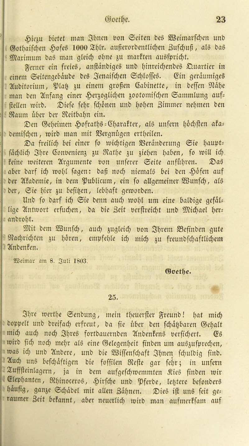 ^ic5tt bictet man Sbncn bon ©eiten beg SBetmarf^en unb ®otbaifd;en $ofeg 1000 S^r. auperorbentlic$en Sufcbup, alg bag Sftaximum bag man Qletd; obrte ju marften augfpricbt. gerncr ein freteg, anftdnbigeg unb btnveid;enbeg £Utartier in cinent ©eifettgebdube beg Senaifd;en ©d;toffeg. ©in gerdumigeg 2fubitorium, $>lab ju einem gropctt (Sabinette, in beffen 9^al>e man ben 21nfang einer #er$oglid;en jootomifcben ©ammtung auf fteIXen mirb. Siefe fet;v fd;bnen unb boben Stunner nebmen ben Sfautn uber bet* Sfceitbabn ein. Sen ©ebeimen ^>ofratb§ = 6bara!ter, alg unfern b^cbflen afas bemifdben, voirb man mit SSergmtgen ertl;eilen. Sa freilid; bei einer fo micbtigen 33erdnberung ©ie b^tupt- fad)Ud) Sfyre Sonbentenj ju 3Jatbe $u jieben l;<tben, fo mid id; feine wetferen 2lrgumente non unferer ©eite anful;ren. Sag aber barf id; wol;l fagen: bap nocb nietnalg bei ben ^)6fen auf ber 21fabemie, in bem publicum, ein fo allgemeiner SBunfd), aig ber, ©ie t)iep ju beftfcen, lebbaft gemorben. Unb fo barf icb ©ie benn and; rool;l um eine balbige gefal; lige 21ntwort erfucpen, ba bie Seit oerffreicbt unb 9)?id;ael fyev anbrol;t. “SRit bem SBunfd;, aud; jugleid; bon Sbretn SSeftnben gute 9?ad;ricbten ju bbren, empfeljle icb nticb ju freunbfd;aftlid;em ?(nbenfen. gSeimac am 8. Suit 1803. Q&cetfye. 25. Sbre mertbe ©enbung, mein tbeuerfter greunb! b<*t micb bopped unb breifacb erfreut, ba fie uber ben fcbd&baren ©el;alt micb nncb nod) Sbfeg fortbauernben 2fnbenfeng berftd;ert. @g mirb fid, nocb tnel;r alg eine ©elegenbeit ftnben um augjufprecben, mag id; unb inhere, unb bie 3Biffenfd;aft Sbnen fdbulbig ftnb. 5fud) ung befcbdftigen bie fofftlen 9lej?c gar fci;r; in unfern &ufffteinlagern, ja in bem aufgefcbwemmten $ieg ftnben voir Grlepbanten, 9M;inocerog, ^irfcbe unb ^>ferbe, lei^tcre befonberg ^ufl9/ Qnnje ©d;dbel mit alien Sabnett. Sieg ift ung feit ge* raumer Sett befannt, aber ncuerltd; mtrb man aufmerffam aitf